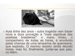  Auta tinha dez anos - outra tragédia vem trazer
nova e dura provação à "mais espiritual das
poetisas brasileiras": o mano Irineu, o
companheiro de todas as horas, é envolvido
pelas chamas de uma lamparina de querosene,
que explodiu. O menino resistiu ainda dezoito
horas, mas foi, finalmente, juntar-se aos pais,
no Além.
 