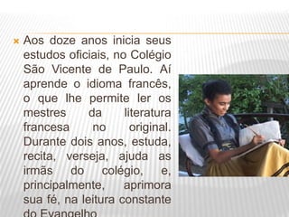  Aos doze anos inicia seus
estudos oficiais, no Colégio
São Vicente de Paulo. Aí
aprende o idioma francês,
o que lhe permite ler os
mestres da literatura
francesa no original.
Durante dois anos, estuda,
recita, verseja, ajuda as
irmãs do colégio, e,
principalmente, aprimora
sua fé, na leitura constante
 