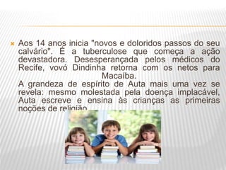  Aos 14 anos inicia "novos e doloridos passos do seu
calvário". É a tuberculose que começa a ação
devastadora. Desesperançada pelos médicos do
Recife, vovó Dindinha retorna com os netos para
Macaíba.
A grandeza de espírito de Auta mais uma vez se
revela: mesmo molestada pela doença implacável,
Auta escreve e ensina às crianças as primeiras
noções de religião.
 