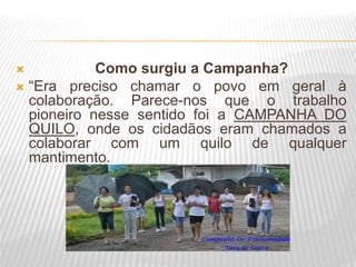  Como surgiu a Campanha?
 “Era preciso chamar o povo em geral à
colaboração. Parece-nos que o trabalho
pioneiro nesse sentido foi a CAMPANHA DO
QUILO, onde os cidadãos eram chamados a
colaborar com um quilo de qualquer
mantimento.
 