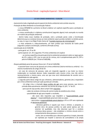 Rede de Ensino Luiz Flávio Gomes – Penal Leg. Extravagante - Danilo Meneses – Intensivo II Página 1
Direito Penal – Legislação Especial – Sílvio Maciel
LEI DOS CRIMES AMBIENTAIS – 9.605/98
- basicamente toda a legislação penal especial de direito ambiental está contida nessa lei;
- Proteção do Meio Ambiente na Constituição Federal:
- a nossa CRFB/88 foi a primeira no Brasil a dedicar um capítulo específico para a proteção ao
meio ambiente;
- a nossa constituição é o diploma constitucional (segundo alguns) mais avançado no mundo
em matéria de proteção ambiental;
- dentre todas essas medidas de proteção, está a proteção penal, onde a Constituição
determina que as condutas lesivas ao meio ambiente sejam punidas também no âmbito penal,
ou seja, é o que o Luiz Régis Prado chama de “mandato expresso de criminalização”;
- o meio ambiente é, indiscutivelmente, um bem jurídico que necessita de tutela penal
(segundo a própria constituição, conforme afirmado acima);
- constituição da lei 9.605/98:
- parte geral: art. 2º ao 28
- parte especial: art. 29 e seguintes  crimes ambientais em espécie
- as normas específicas da parte geral da lei ambiental prevalecem sobre as regras gerais
do CP e sobre o CPP, mas no que ela for omissa, ela é complementada pelo CP, CPP e
pela lei 9.099/95 (art. 79 da lei 9.605/98);
- Responsabilidade penal de pessoas físicas (art. 2º da lei 9.605/98):
- é possível haver concurso de pessoas em crimes ambientais (teoria monista ou unitária) – é o
mesmo mandamento do artigo 29 do CP;
- em caso de concurso de pessoas, cada um responde segundo a sua maior ou menor
colaboração no resultado danoso: todos respondem pelo mesmo crime, mas não sofrem
necessariamente a mesma pena, uma vez que essa será individualizada de acordo com a
culpabilidade de cada agente;
- a segunda parte desse artigo diz que: diretores, administradores, gerentes (etc.) respondem
por crimes ambientais tanto por ação quando por omissão;
- tal artigo criou o chamado dever jurídico de agir para essas pessoas, que torna a
omissão delas penalmente relevante nos termos do artigo 13, §2º, “a” do CP;
- para que ele seja punido, deve cumprir dois requisitos:
- saber da conduta criminosa de outrem (saiba da existência do crime);
- possibilidade de agir para impedir o resultado;
- são esses dois requisitos que impedem a “responsabilidade penal
objetiva” – responsabilidade penal sem dolo ou culpa;
- para evitar a responsabilidade penal objetiva o STJ e o STF vem rejeitando
as denúncias genéricas;
- denúncia genérica é aquela que inclui o diretor, o preposto, o
gerente (etc.) da pessoa jurídica na ação penal apenas por ele
ostentar tal qualidade, mas não descreve qual foi a conduta
criminosa dessa pessoa – não estabelece o mínimo vínculo entre o
comportamento dessa pessoa e o crime;
- assim, tem se entendido que a denúncia genérica é inepta, devendo
ser rejeitada por impedir o exercício do contraditório e da ampla
 