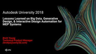 GenerativeArt–MadewithUnity
Autodesk University 2018
Lessons Learned on Big Data, Generative
Design, & Interactive Design Automation for
MEP Systems
1
Brett Young
Technical Product Manager
(brettyo@unity3d.com)
 