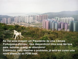 Ao Ver esta imagem um Presidente de uma Câmara Portuguesa afirmou:  Que desperdício! Uma área tão boa para  betonar, e está ao abandono! Entretanto, para resolver o problema, já está em curso uma nova alteração ao PDM local. 