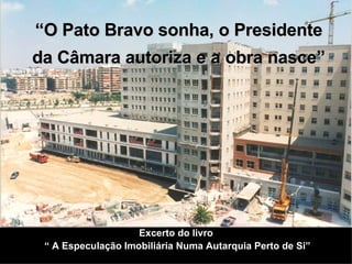 Excerto do livro  “  A Especulação Imobiliária Numa Autarquia Perto de Si” “ O Pato Bravo sonha, o Presidente da Câmara autoriza e a obra nasce” 