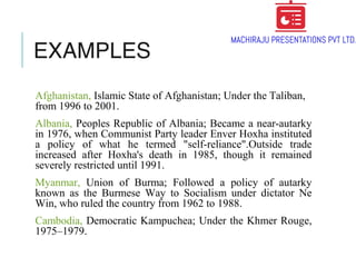 EXAMPLES
Afghanistan, Islamic State of Afghanistan; Under the Taliban,
from 1996 to 2001.
Albania, Peoples Republic of Albania; Became a near-autarky
in 1976, when Communist Party leader Enver Hoxha instituted
a policy of what he termed "self-reliance".Outside trade
increased after Hoxha's death in 1985, though it remained
severely restricted until 1991.
Myanmar, Union of Burma; Followed a policy of autarky
known as the Burmese Way to Socialism under dictator Ne
Win, who ruled the country from 1962 to 1988.
Cambodia, Democratic Kampuchea; Under the Khmer Rouge,
1975–1979.
 
