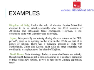 EXAMPLES
Kingdom of Italy; Under the rule of dictator Benito Mussolini,
claimed to be an autarky,especially after the 1935 invasion of
Abyssinia and subsequent trade embargoes. However, it still
conducted trade with Germany and elsewhere.
Japan; Was partially an autarky during the era known as the "Edo
period", prior to its opening to the west in the 1850s, as part of its
policy of sakoku. There was a moderate amount of trade with
Netherlands, China and Korea; trade with all other countries was
confined to a single port on the island of Dejima.
North Korea; State ideology, Juche, is somewhat based on autarky,
though North Korea is not a genuine autarky as it conducts principles
of trade with a few nations, as well as benefits on Chinese capital and
trade.
 