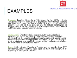 EXAMPLES
Romania, People's Republic of Romania; in the 1980s. Nicolae
Ceau escu proposed such goals as paying the entire foreign debt andș
increasing the number of items produced in the country and their
quality. The aim of these policies was to reduce dependency on
foreign imports, as the relationship of Ceau escu with both Westernș
and Communist leaders was worsening.
South Africa; Was forced into partial autarky during the later
Apartheid era, when the country faced ever increasing economic
sanctions from the international community, including an increasing
oil embargo that motivated the state to embark on a successful coal-
to-oil project and also establish its own military industries, including
the creation of its own atomic bomb.
Spain; Under dictator Francisco Franco, was an autarky from 1939
until Franco allowed outside trade again in 1959, coinciding with the
beginning of the Spanish miracle.
 