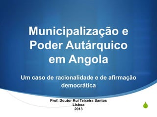 Municipalização e
Poder Autárquico
em Angola
Um caso de racionalidade e de afirmação
democrática
Prof. Doutor Rui Teixeira Santos
Lisboa
2013

S

 