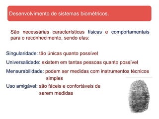 Desenvolvimento de sistemas biométricos.


 São necessárias características físicas e comportamentais
 para o reconhecimento, sendo elas:


Singularidade: tão únicas quanto possível
Universalidade: existem em tantas pessoas quanto possível
Mensurabilidade: podem ser medidas com instrumentos técnicos
                 simples
Uso amigável: são fáceis e confortáveis de
              serem medidas
 