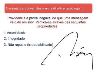 A assinatura: convergência entre direito e tecnologia.


  Providencia a prova inegável de que uma mensagem
   veio do emissor. Verifica-se através das seguintes
                     propriedades:
1. Autenticidade
2. Integridade
3. Não repúdio (Irretratabilidade)
 