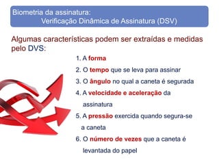 Biometria da assinatura:
         Verificação Dinâmica de Assinatura (DSV)

Algumas características podem ser extraídas e medidas
pelo DVS:
                  1. A forma
                  2. O tempo que se leva para assinar
                  3. O ângulo no qual a caneta é segurada
                  4. A velocidade e aceleração da
                     assinatura
                  5. A pressão exercida quando segura-se
                    a caneta
                  6. O número de vezes que a caneta é
                     levantada do papel
 
