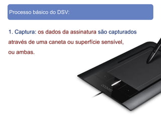 Processo básico do DSV:


1. Captura: os dados da assinatura são capturados
através de uma caneta ou superfície sensível,
ou ambas.
 