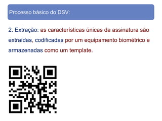 Processo básico do DSV:


2. Extração: as características únicas da assinatura são
extraídas, codificadas por um equipamento biométrico e
armazenadas como um template.
 