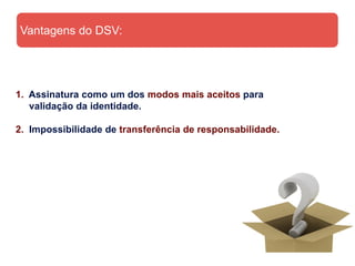 Vantagens do DSV:




1. Assinatura como um dos modos mais aceitos para
   validação da identidade.

2. Impossibilidade de transferência de responsabilidade.
 