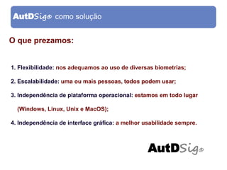AutDSig® como solução


O que prezamos:


1. Flexibilidade: nos adequamos ao uso de diversas biometrias;

2. Escalabilidade: uma ou mais pessoas, todos podem usar;

3. Independência de plataforma operacional: estamos em todo lugar

  (Windows, Linux, Unix e MacOS);

4. Independência de interface gráfica: a melhor usabilidade sempre.



                                                 AutDSig®
 