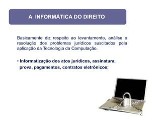 A INFORMÁTICA DO DIREITO


Basicamente diz respeito ao levantamento, análise e
resolução dos problemas jurídicos suscitados pela
aplicação da Tecnologia da Computação.

• Informatização dos atos jurídicos, assinatura,
  prova, pagamentos, contratos eletrônicos;
 