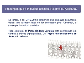 Presunção que o Indivíduo assinou. Relativa ou Absoluta?


  No Brasil, a lei MP 2.200-2 determina que qualquer documento
  digital tem validade legal se for certificado pela ICP-Brasil, a
  chave pública oficial brasileira.

  Toda estrutura da Personalidade Jurídica esta configurada em
  senhas e chaves criptografadas. Os Traços Personalíssimos do
  Autor não existem.
 