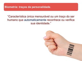 Biometria: traços da personalidade.


  “Característica única mensurável ou um traço do ser
  humano que automaticamente reconhece ou verifica
                     sua identidade.”
 