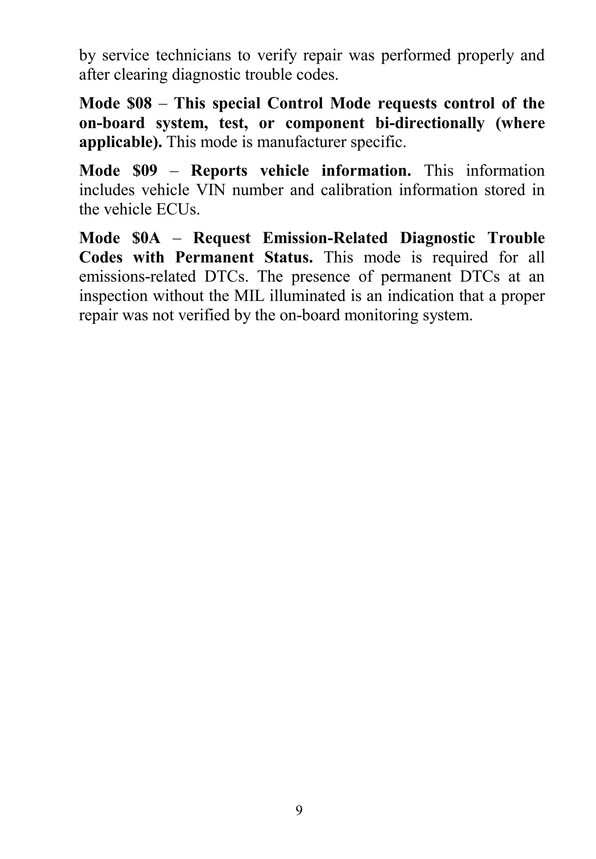 9
by service technicians to verify repair was performed properly and
after clearing diagnostic trouble codes.
Mode $08 – This special Control Mode requests control of the
on-board system, test, or component bi-directionally (where
applicable). This mode is manufacturer specific.
Mode $09 – Reports vehicle information. This information
includes vehicle VIN number and calibration information stored in
the vehicle ECUs.
Mode $0A – Request Emission-Related Diagnostic Trouble
Codes with Permanent Status. This mode is required for all
emissions-related DTCs. The presence of permanent DTCs at an
inspection without the MIL illuminated is an indication that a proper
repair was not verified by the on-board monitoring system.
 