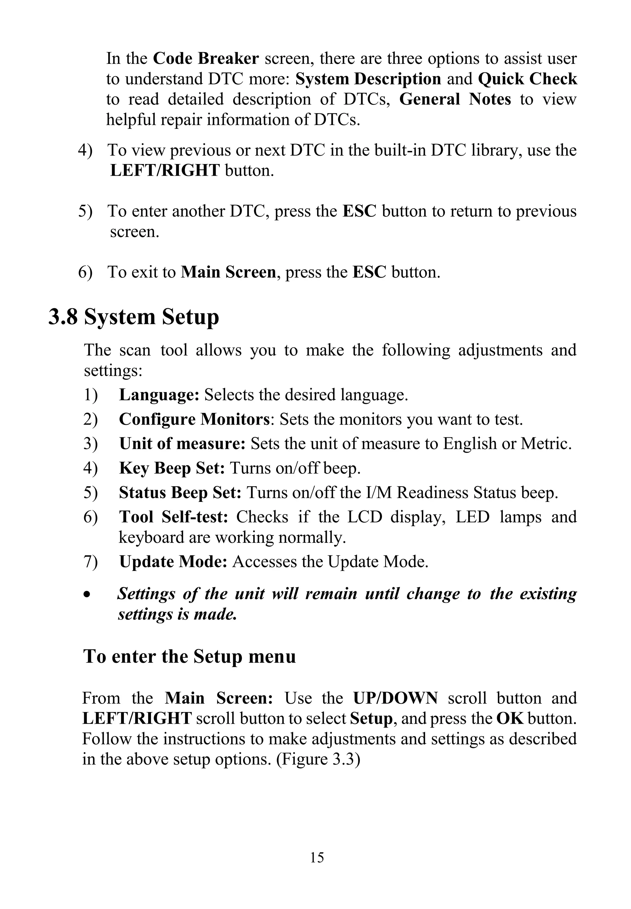 15
In the Code Breaker screen, there are three options to assist user
to understand DTC more: System Description and Quick Check
to read detailed description of DTCs, General Notes to view
helpful repair information of DTCs.
4) To view previous or next DTC in the built-in DTC library, use the
LEFT/RIGHT button.
5) To enter another DTC, press the ESC button to return to previous
screen.
6) To exit to Main Screen, press the ESC button.
3.8 System Setup
The scan tool allows you to make the following adjustments and
settings:
1) Language: Selects the desired language.
2) Configure Monitors: Sets the monitors you want to test.
3) Unit of measure: Sets the unit of measure to English or Metric.
4) Key Beep Set: Turns on/off beep.
5) Status Beep Set: Turns on/off the I/M Readiness Status beep.
6) Tool Self-test: Checks if the LCD display, LED lamps and
keyboard are working normally.
7) Update Mode: Accesses the Update Mode.
 Settings of the unit will remain until change to the existing
settings is made.
To enter the Setup menu
From the Main Screen: Use the UP/DOWN scroll button and
LEFT/RIGHT scroll button to select Setup, and press the OK button.
Follow the instructions to make adjustments and settings as described
in the above setup options. (Figure 3.3)
 