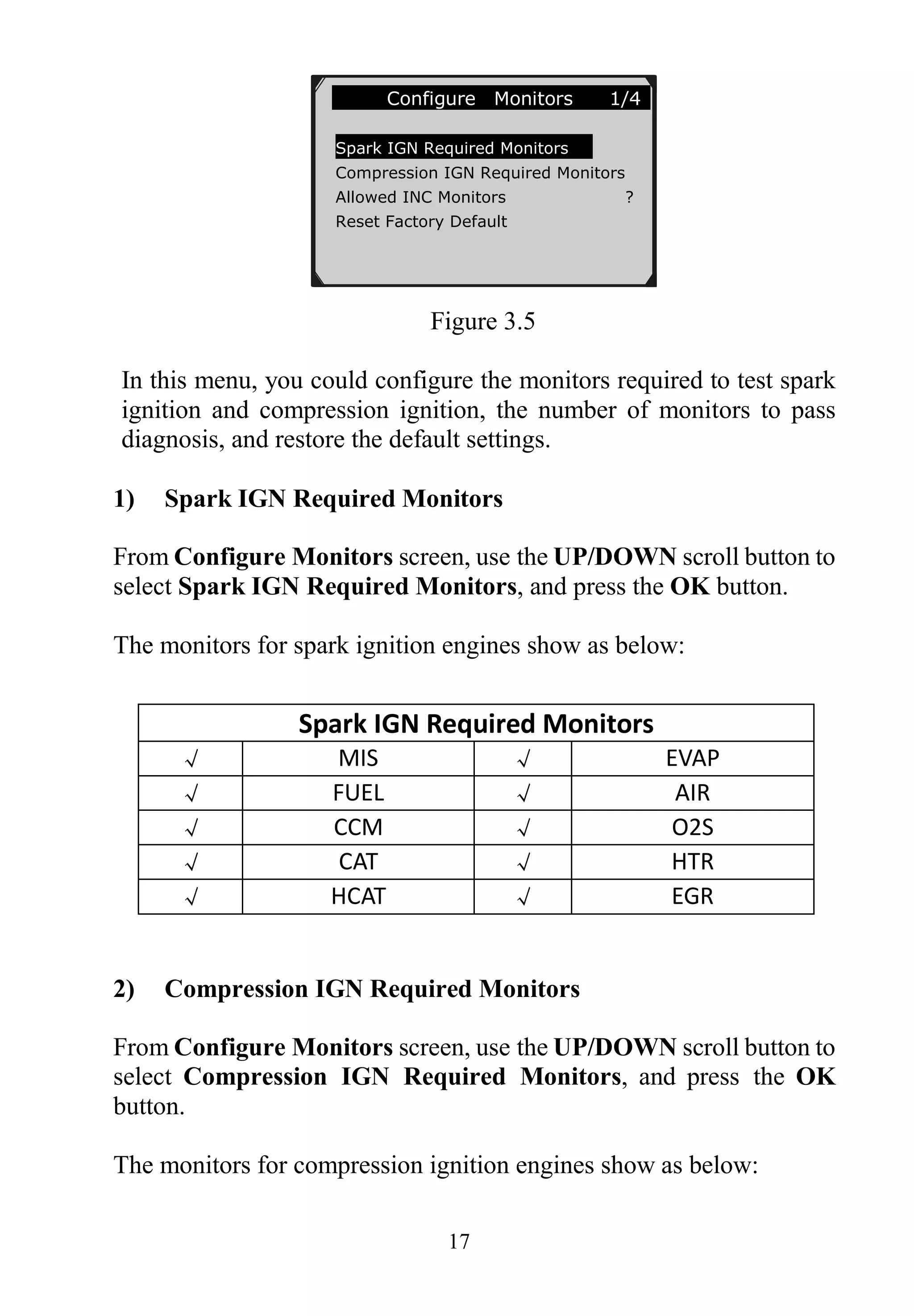 17
Figure 3.5
In this menu, you could configure the monitors required to test spark
ignition and compression ignition, the number of monitors to pass
diagnosis, and restore the default settings.
1) Spark IGN Required Monitors
From Configure Monitors screen, use the UP/DOWN scroll button to
select Spark IGN Required Monitors, and press the OK button.
The monitors for spark ignition engines show as below:
Spark IGN Required Monitors
√ MIS √ EVAP
√ FUEL √ AIR
√ CCM √ O2S
√ CAT √ HTR
√ HCAT √ EGR
2) Compression IGN Required Monitors
From Configure Monitors screen, use the UP/DOWN scroll button to
select Compression IGN Required Monitors, and press the OK
button.
The monitors for compression ignition engines show as below:
Configure Monitors 1/4
Spark IGN Required Monitors
Compression IGN Required Monitors
Allowed INC Monitors ?
Reset Factory Default
 