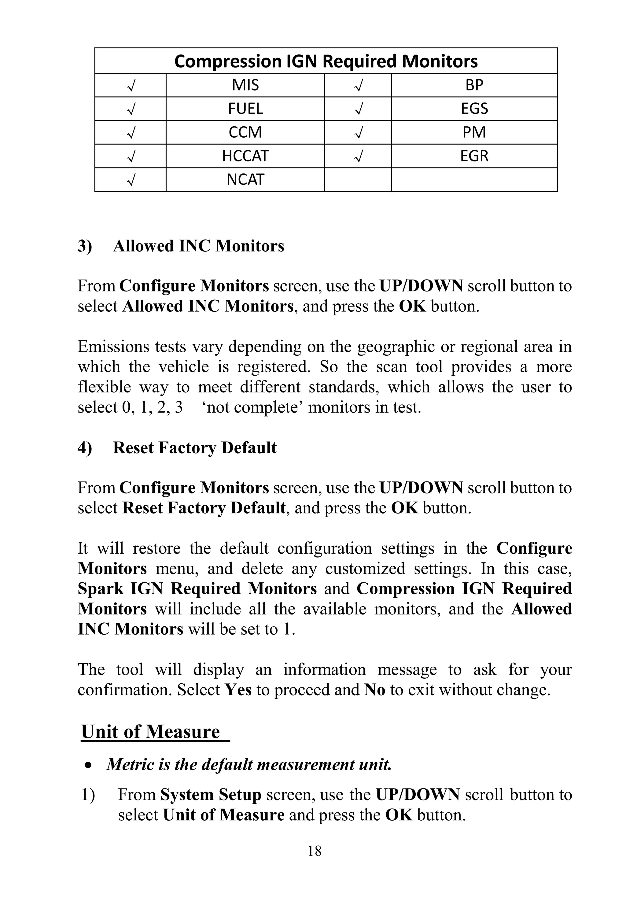 18
Compression IGN Required Monitors
√ MIS √ BP
√ FUEL √ EGS
√ CCM √ PM
√ HCCAT √ EGR
√ NCAT
3) Allowed INC Monitors
From Configure Monitors screen, use the UP/DOWN scroll button to
select Allowed INC Monitors, and press the OK button.
Emissions tests vary depending on the geographic or regional area in
which the vehicle is registered. So the scan tool provides a more
flexible way to meet different standards, which allows the user to
select 0, 1, 2, 3 „not complete‟ monitors in test.
4) Reset Factory Default
From Configure Monitors screen, use the UP/DOWN scroll button to
select Reset Factory Default, and press the OK button.
It will restore the default configuration settings in the Configure
Monitors menu, and delete any customized settings. In this case,
Spark IGN Required Monitors and Compression IGN Required
Monitors will include all the available monitors, and the Allowed
INC Monitors will be set to 1.
The tool will display an information message to ask for your
confirmation. Select Yes to proceed and No to exit without change.
Unit of Measure
 Metric is the default measurement unit.
1) From System Setup screen, use the UP/DOWN scroll button to
select Unit of Measure and press the OK button.
 