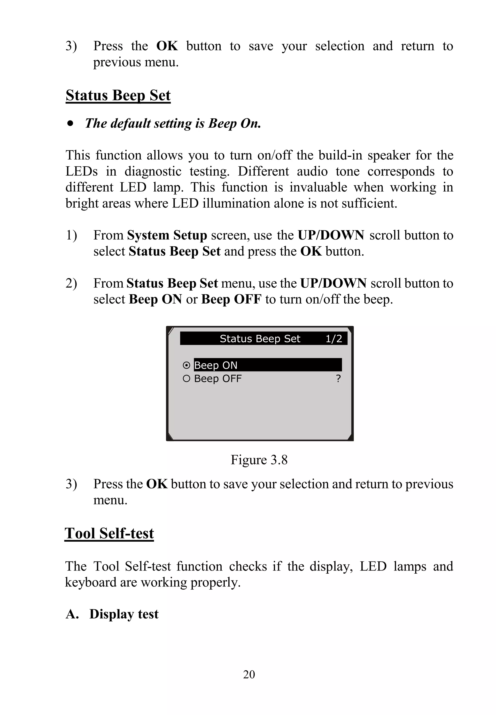 20
3) Press the OK button to save your selection and return to
previous menu.
Status Beep Set
 The default setting is Beep On.
This function allows you to turn on/off the build-in speaker for the
LEDs in diagnostic testing. Different audio tone corresponds to
different LED lamp. This function is invaluable when working in
bright areas where LED illumination alone is not sufficient.
1) From System Setup screen, use the UP/DOWN scroll button to
select Status Beep Set and press the OK button.
2) From Status Beep Set menu, use the UP/DOWN scroll button to
select Beep ON or Beep OFF to turn on/off the beep.
Figure 3.8
3) Press the OK button to save your selection and return to previous
menu.
Tool Self-test
The Tool Self-test function checks if the display, LED lamps and
keyboard are working properly.
A. Display test
Status Beep Set 1/2
 Beep ON
 Beep OFF ?
 