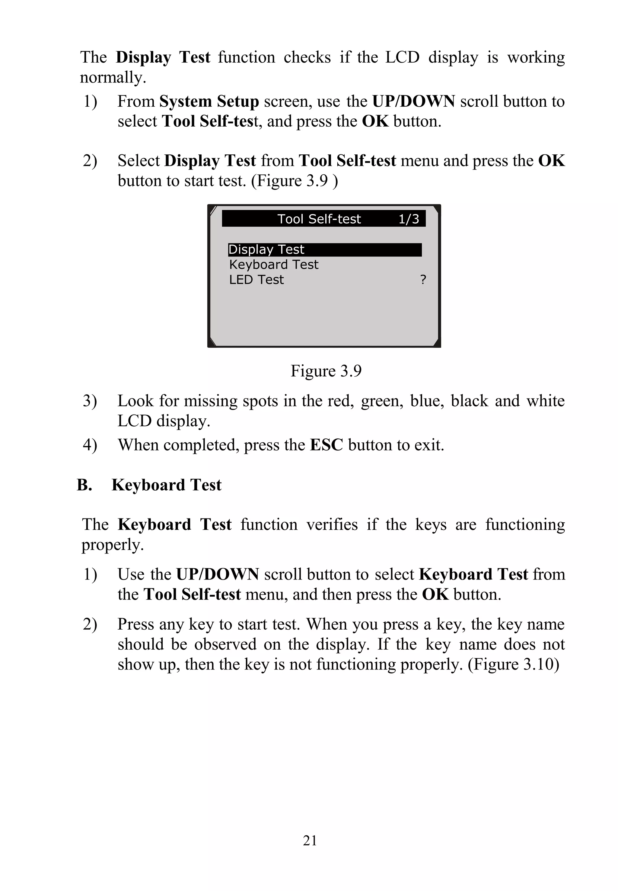 21
The Display Test function checks if the LCD display is working
normally.
1) From System Setup screen, use the UP/DOWN scroll button to
select Tool Self-test, and press the OK button.
2) Select Display Test from Tool Self-test menu and press the OK
button to start test. (Figure 3.9 )
Figure 3.9
3) Look for missing spots in the red, green, blue, black and white
LCD display.
4) When completed, press the ESC button to exit.
B. Keyboard Test
The Keyboard Test function verifies if the keys are functioning
properly.
1) Use the UP/DOWN scroll button to select Keyboard Test from
the Tool Self-test menu, and then press the OK button.
2) Press any key to start test. When you press a key, the key name
should be observed on the display. If the key name does not
show up, then the key is not functioning properly. (Figure 3.10)
Tool Self-test 1/3
Display Test
Keyboard Test
LED Test ?
 