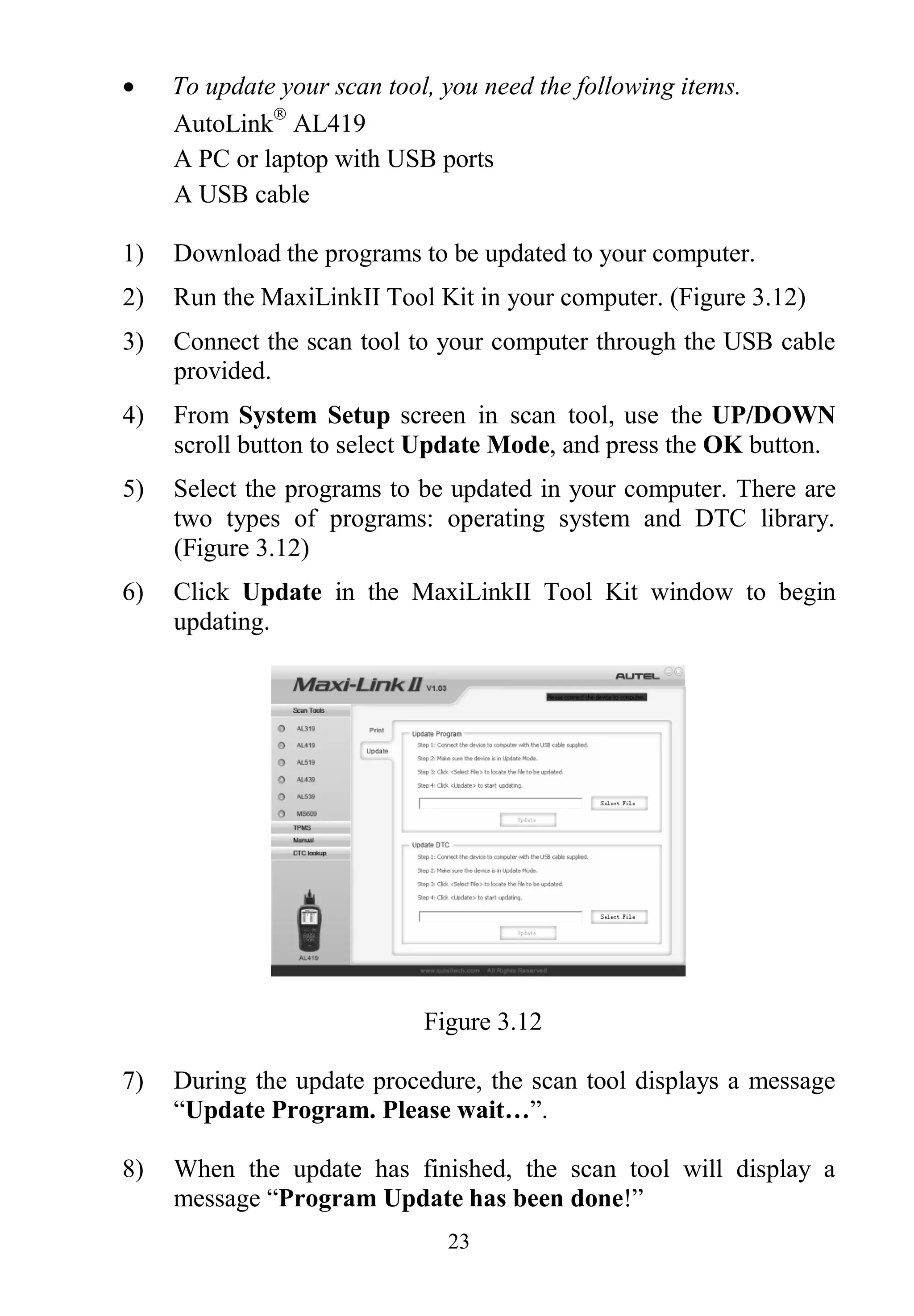 23
 To update your scan tool, you need the following items.
AutoLink
AL419
A PC or laptop with USB ports
A USB cable
1) Download the programs to be updated to your computer.
2) Run the MaxiLinkII Tool Kit in your computer. (Figure 3.12)
3) Connect the scan tool to your computer through the USB cable
provided.
4) From System Setup screen in scan tool, use the UP/DOWN
scroll button to select Update Mode, and press the OK button.
5) Select the programs to be updated in your computer. There are
two types of programs: operating system and DTC library.
(Figure 3.12)
6) Click Update in the MaxiLinkII Tool Kit window to begin
updating.
Figure 3.12
7) During the update procedure, the scan tool displays a message
“Update Program. Please wait…”.
8) When the update has finished, the scan tool will display a
message “Program Update has been done!”
 