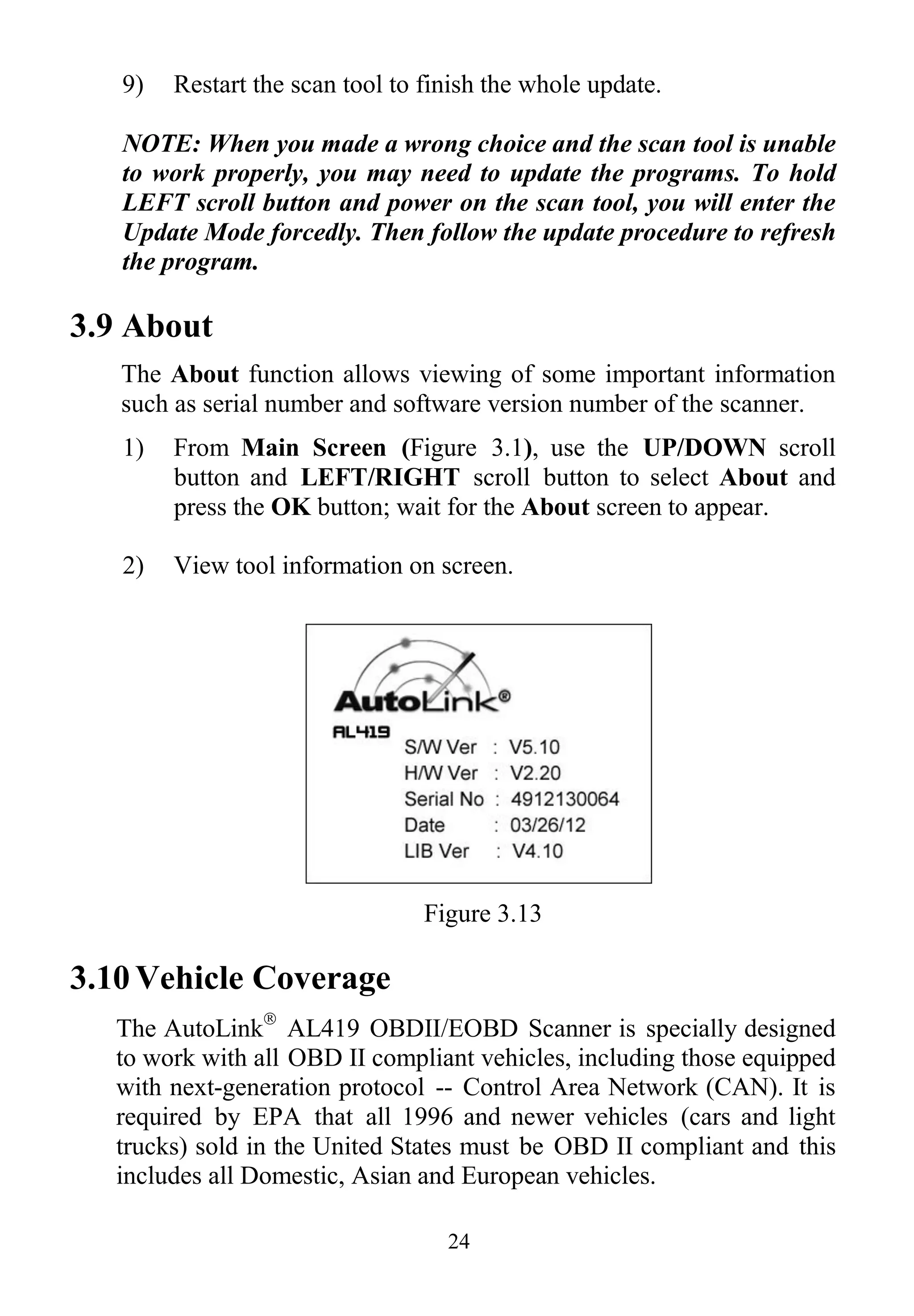 24
9) Restart the scan tool to finish the whole update.
NOTE: When you made a wrong choice and the scan tool is unable
to work properly, you may need to update the programs. To hold
LEFT scroll button and power on the scan tool, you will enter the
Update Mode forcedly. Then follow the update procedure to refresh
the program.
3.9 About
The About function allows viewing of some important information
such as serial number and software version number of the scanner.
1) From Main Screen (Figure 3.1), use the UP/DOWN scroll
button and LEFT/RIGHT scroll button to select About and
press the OK button; wait for the About screen to appear.
2) View tool information on screen.
Figure 3.13
3.10 Vehicle Coverage
The AutoLink
AL419 OBDII/EOBD Scanner is specially designed
to work with all OBD II compliant vehicles, including those equipped
with next-generation protocol -- Control Area Network (CAN). It is
required by EPA that all 1996 and newer vehicles (cars and light
trucks) sold in the United States must be OBD II compliant and this
includes all Domestic, Asian and European vehicles.
 