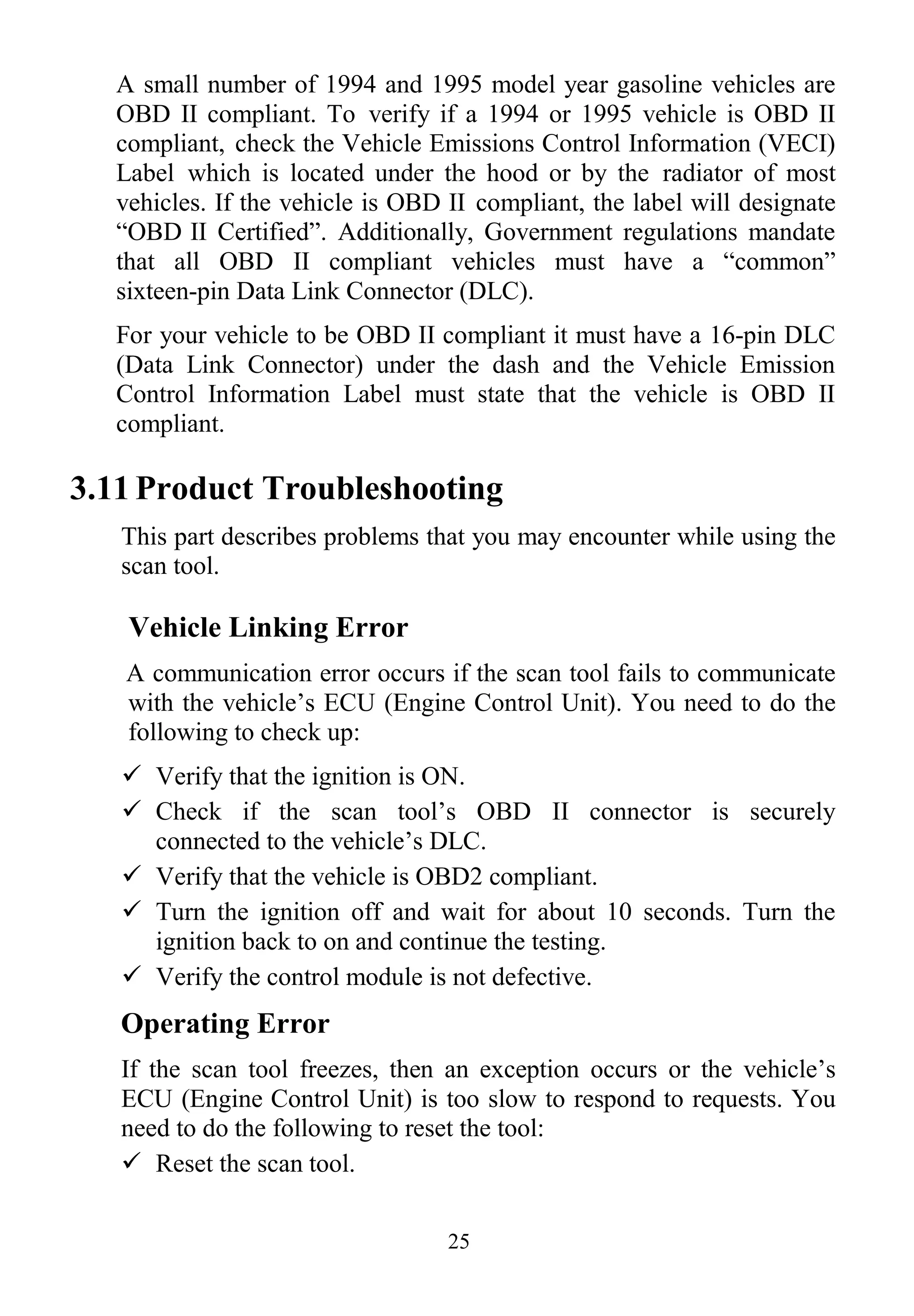 25
A small number of 1994 and 1995 model year gasoline vehicles are
OBD II compliant. To verify if a 1994 or 1995 vehicle is OBD II
compliant, check the Vehicle Emissions Control Information (VECI)
Label which is located under the hood or by the radiator of most
vehicles. If the vehicle is OBD II compliant, the label will designate
“OBD II Certified”. Additionally, Government regulations mandate
that all OBD II compliant vehicles must have a “common”
sixteen-pin Data Link Connector (DLC).
For your vehicle to be OBD II compliant it must have a 16-pin DLC
(Data Link Connector) under the dash and the Vehicle Emission
Control Information Label must state that the vehicle is OBD II
compliant.
3.11 Product Troubleshooting
This part describes problems that you may encounter while using the
scan tool.
Vehicle Linking Error
A communication error occurs if the scan tool fails to communicate
with the vehicle‟s ECU (Engine Control Unit). You need to do the
following to check up:
 Verify that the ignition is ON.
 Check if the scan tool‟s OBD II connector is securely
connected to the vehicle‟s DLC.
 Verify that the vehicle is OBD2 compliant.
 Turn the ignition off and wait for about 10 seconds. Turn the
ignition back to on and continue the testing.
 Verify the control module is not defective.
Operating Error
If the scan tool freezes, then an exception occurs or the vehicle‟s
ECU (Engine Control Unit) is too slow to respond to requests. You
need to do the following to reset the tool:
 Reset the scan tool.
 