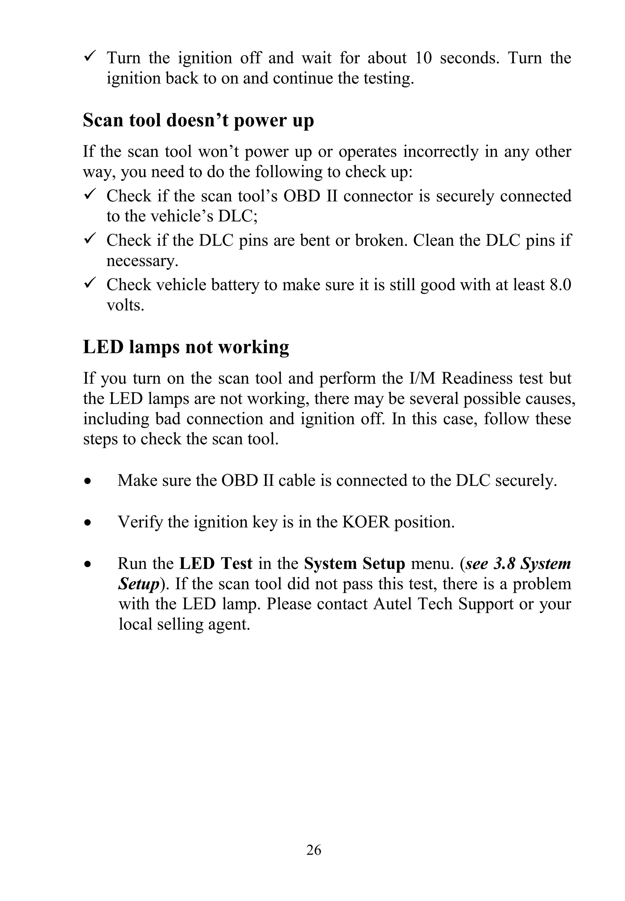 26
 Turn the ignition off and wait for about 10 seconds. Turn the
ignition back to on and continue the testing.
Scan tool doesn’t power up
If the scan tool won‟t power up or operates incorrectly in any other
way, you need to do the following to check up:
 Check if the scan tool‟s OBD II connector is securely connected
to the vehicle‟s DLC;
 Check if the DLC pins are bent or broken. Clean the DLC pins if
necessary.
 Check vehicle battery to make sure it is still good with at least 8.0
volts.
LED lamps not working
If you turn on the scan tool and perform the I/M Readiness test but
the LED lamps are not working, there may be several possible causes,
including bad connection and ignition off. In this case, follow these
steps to check the scan tool.
 Make sure the OBD II cable is connected to the DLC securely.
 Verify the ignition key is in the KOER position.
 Run the LED Test in the System Setup menu. (see 3.8 System
Setup). If the scan tool did not pass this test, there is a problem
with the LED lamp. Please contact Autel Tech Support or your
local selling agent.
 