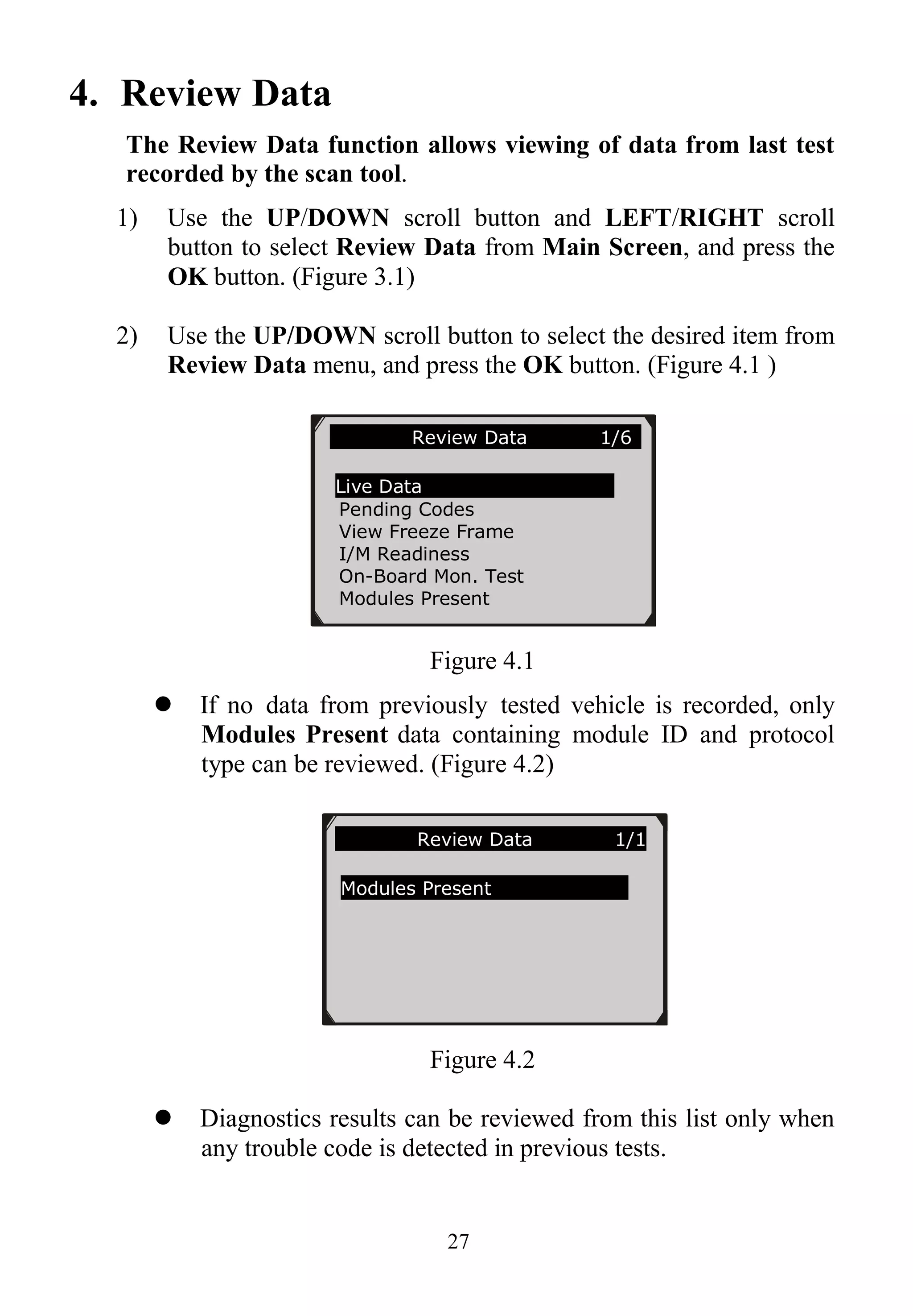 27
4. Review Data
The Review Data function allows viewing of data from last test
recorded by the scan tool.
1) Use the UP/DOWN scroll button and LEFT/RIGHT scroll
button to select Review Data from Main Screen, and press the
OK button. (Figure 3.1)
2) Use the UP/DOWN scroll button to select the desired item from
Review Data menu, and press the OK button. (Figure 4.1 )
Figure 4.1
 If no data from previously tested vehicle is recorded, only
Modules Present data containing module ID and protocol
type can be reviewed. (Figure 4.2)
Figure 4.2
 Diagnostics results can be reviewed from this list only when
any trouble code is detected in previous tests.
Review Data 1/6
Live Data
Pending Codes
View Freeze Frame
I/M Readiness
On-Board Mon. Test
Modules Present
Review Data 1/1
Modules Present
 