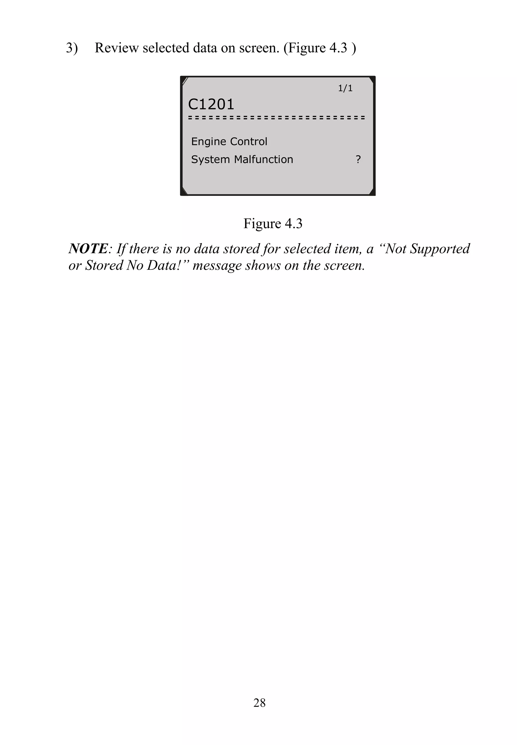 28
3) Review selected data on screen. (Figure 4.3 )
Figure 4.3
NOTE: If there is no data stored for selected item, a “Not Supported
or Stored No Data!” message shows on the screen.
1/1
C1201
Engine Control
System Malfunction ?
 