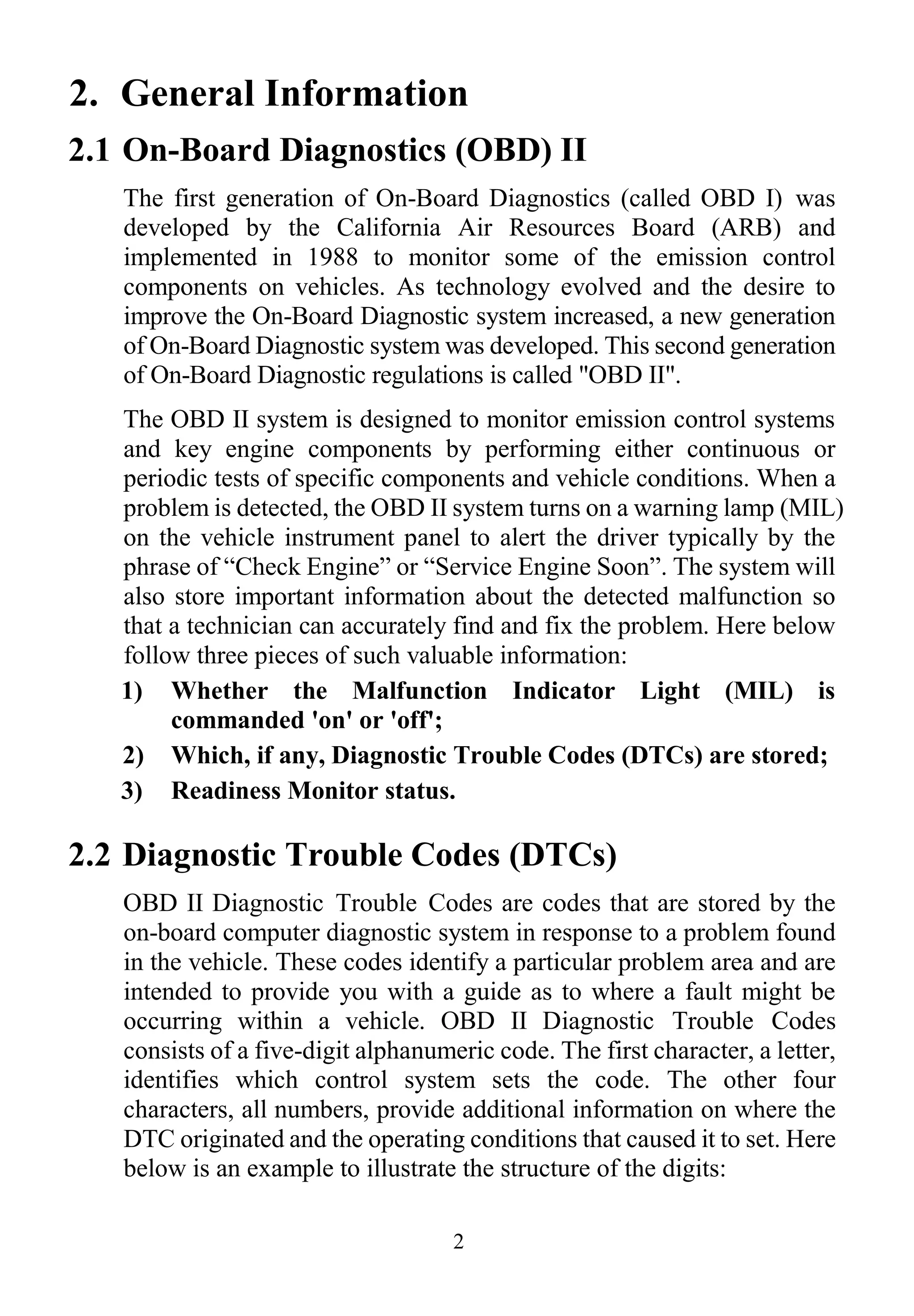2
2. General Information
2.1 On-Board Diagnostics (OBD) II
The first generation of On-Board Diagnostics (called OBD I) was
developed by the California Air Resources Board (ARB) and
implemented in 1988 to monitor some of the emission control
components on vehicles. As technology evolved and the desire to
improve the On-Board Diagnostic system increased, a new generation
of On-Board Diagnostic system was developed. This second generation
of On-Board Diagnostic regulations is called "OBD II".
The OBD II system is designed to monitor emission control systems
and key engine components by performing either continuous or
periodic tests of specific components and vehicle conditions. When a
problem is detected, the OBD II system turns on a warning lamp (MIL)
on the vehicle instrument panel to alert the driver typically by the
phrase of “Check Engine” or “Service Engine Soon”. The system will
also store important information about the detected malfunction so
that a technician can accurately find and fix the problem. Here below
follow three pieces of such valuable information:
1) Whether the Malfunction Indicator Light (MIL) is
commanded 'on' or 'off';
2) Which, if any, Diagnostic Trouble Codes (DTCs) are stored;
3) Readiness Monitor status.
2.2 Diagnostic Trouble Codes (DTCs)
OBD II Diagnostic Trouble Codes are codes that are stored by the
on-board computer diagnostic system in response to a problem found
in the vehicle. These codes identify a particular problem area and are
intended to provide you with a guide as to where a fault might be
occurring within a vehicle. OBD II Diagnostic Trouble Codes
consists of a five-digit alphanumeric code. The first character, a letter,
identifies which control system sets the code. The other four
characters, all numbers, provide additional information on where the
DTC originated and the operating conditions that caused it to set. Here
below is an example to illustrate the structure of the digits:
 