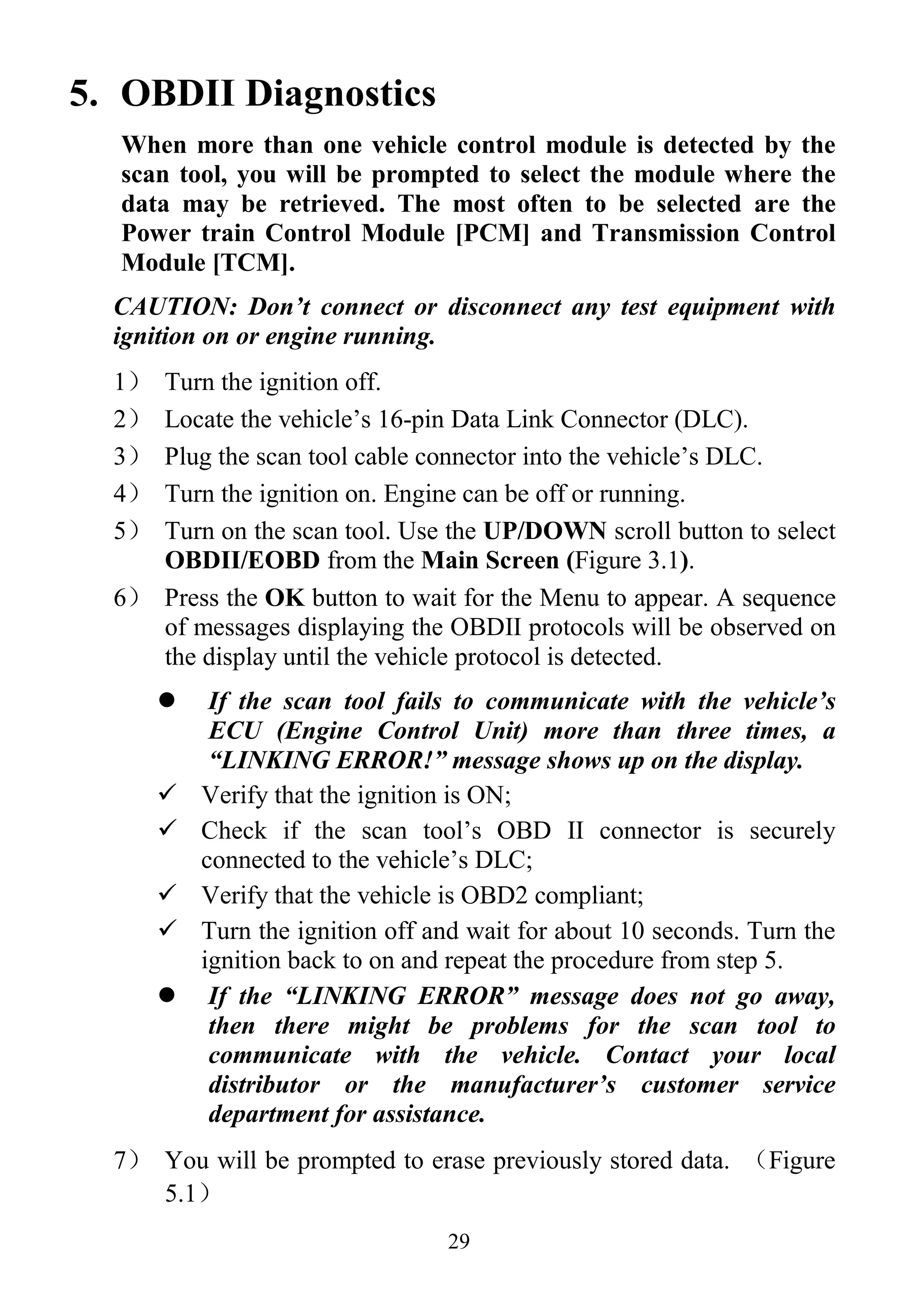 29
5. OBDII Diagnostics
When more than one vehicle control module is detected by the
scan tool, you will be prompted to select the module where the
data may be retrieved. The most often to be selected are the
Power train Control Module [PCM] and Transmission Control
Module [TCM].
CAUTION: Don’t connect or disconnect any test equipment with
ignition on or engine running.
1） Turn the ignition off.
2） Locate the vehicle‟s 16-pin Data Link Connector (DLC).
3） Plug the scan tool cable connector into the vehicle‟s DLC.
4） Turn the ignition on. Engine can be off or running.
5） Turn on the scan tool. Use the UP/DOWN scroll button to select
OBDII/EOBD from the Main Screen (Figure 3.1).
6） Press the OK button to wait for the Menu to appear. A sequence
of messages displaying the OBDII protocols will be observed on
the display until the vehicle protocol is detected.
 If the scan tool fails to communicate with the vehicle’s
ECU (Engine Control Unit) more than three times, a
“LINKING ERROR!” message shows up on the display.
 Verify that the ignition is ON;
 Check if the scan tool‟s OBD II connector is securely
connected to the vehicle‟s DLC;
 Verify that the vehicle is OBD2 compliant;
 Turn the ignition off and wait for about 10 seconds. Turn the
ignition back to on and repeat the procedure from step 5.
 If the “LINKING ERROR” message does not go away,
then there might be problems for the scan tool to
communicate with the vehicle. Contact your local
distributor or the manufacturer’s customer service
department for assistance.
7） You will be prompted to erase previously stored data. （Figure
5.1）
 