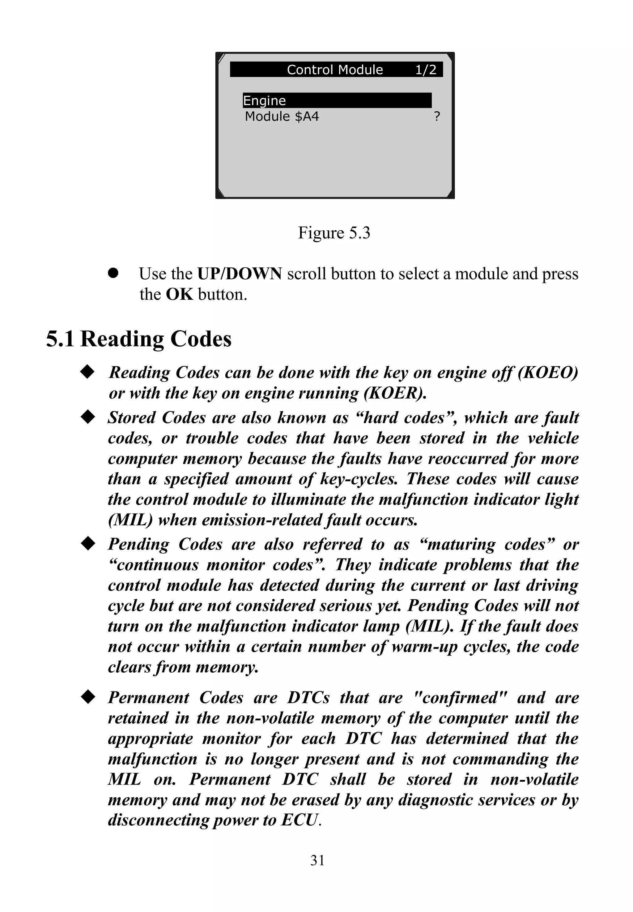 31
Figure 5.3
 Use the UP/DOWN scroll button to select a module and press
the OK button.
5.1 Reading Codes
 Reading Codes can be done with the key on engine off (KOEO)
or with the key on engine running (KOER).
 Stored Codes are also known as “hard codes”, which are fault
codes, or trouble codes that have been stored in the vehicle
computer memory because the faults have reoccurred for more
than a specified amount of key-cycles. These codes will cause
the control module to illuminate the malfunction indicator light
(MIL) when emission-related fault occurs.
 Pending Codes are also referred to as “maturing codes” or
“continuous monitor codes”. They indicate problems that the
control module has detected during the current or last driving
cycle but are not considered serious yet. Pending Codes will not
turn on the malfunction indicator lamp (MIL). If the fault does
not occur within a certain number of warm-up cycles, the code
clears from memory.
 Permanent Codes are DTCs that are "confirmed" and are
retained in the non-volatile memory of the computer until the
appropriate monitor for each DTC has determined that the
malfunction is no longer present and is not commanding the
MIL on. Permanent DTC shall be stored in non-volatile
memory and may not be erased by any diagnostic services or by
disconnecting power to ECU.
Control Module 1/2
Engine
Module $A4 ?
 