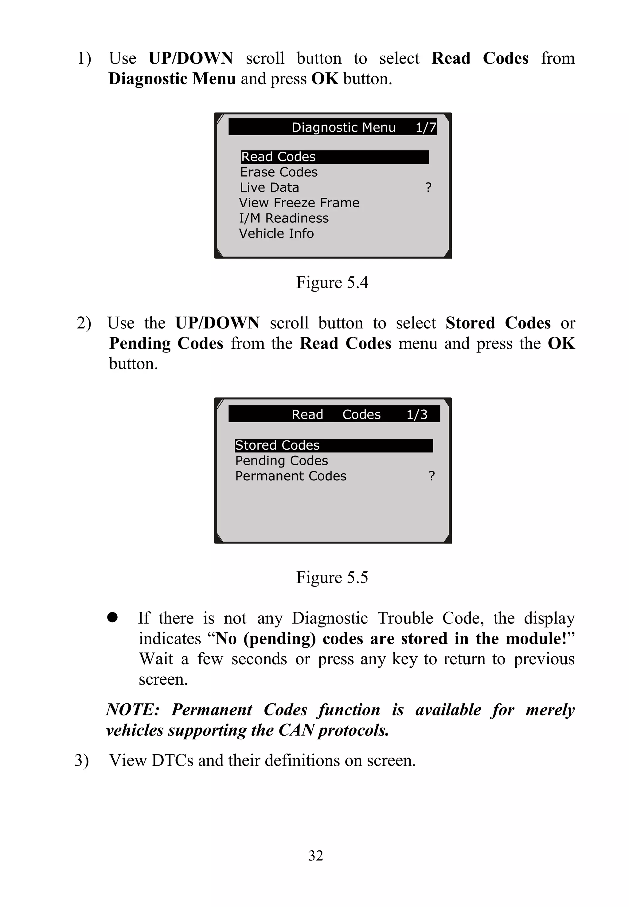 32
1) Use UP/DOWN scroll button to select Read Codes from
Diagnostic Menu and press OK button.
Figure 5.4
2) Use the UP/DOWN scroll button to select Stored Codes or
Pending Codes from the Read Codes menu and press the OK
button.
Figure 5.5
 If there is not any Diagnostic Trouble Code, the display
indicates “No (pending) codes are stored in the module!”
Wait a few seconds or press any key to return to previous
screen.
NOTE: Permanent Codes function is available for merely
vehicles supporting the CAN protocols.
3) View DTCs and their definitions on screen.
Diagnostic Menu 1/7
Read Codes
Erase Codes
Live Data ?
View Freeze Frame
I/M Readiness
Vehicle Info
Read Codes 1/3
Stored Codes
Pending Codes
Permanent Codes ?
 