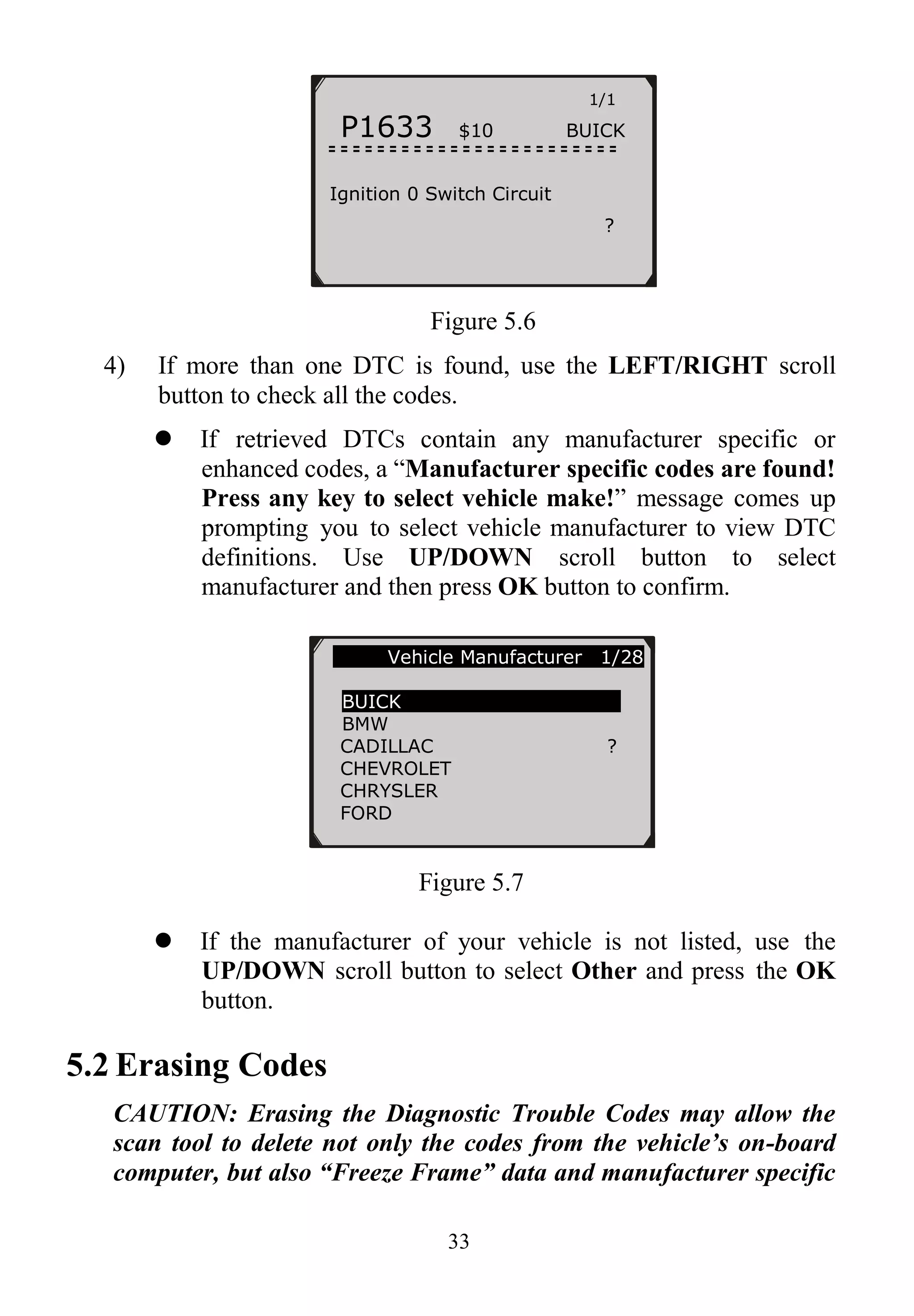33
Figure 5.6
4) If more than one DTC is found, use the LEFT/RIGHT scroll
button to check all the codes.
 If retrieved DTCs contain any manufacturer specific or
enhanced codes, a “Manufacturer specific codes are found!
Press any key to select vehicle make!” message comes up
prompting you to select vehicle manufacturer to view DTC
definitions. Use UP/DOWN scroll button to select
manufacturer and then press OK button to confirm.
Figure 5.7
 If the manufacturer of your vehicle is not listed, use the
UP/DOWN scroll button to select Other and press the OK
button.
5.2 Erasing Codes
CAUTION: Erasing the Diagnostic Trouble Codes may allow the
scan tool to delete not only the codes from the vehicle’s on-board
computer, but also “Freeze Frame” data and manufacturer specific
1/1
P1633 $10 BUICK
Ignition 0 Switch Circuit
?
Vehicle Manufacturer 1/28
BUICK
BMW
CADILLAC ?
CHEVROLET
CHRYSLER
FORD
 