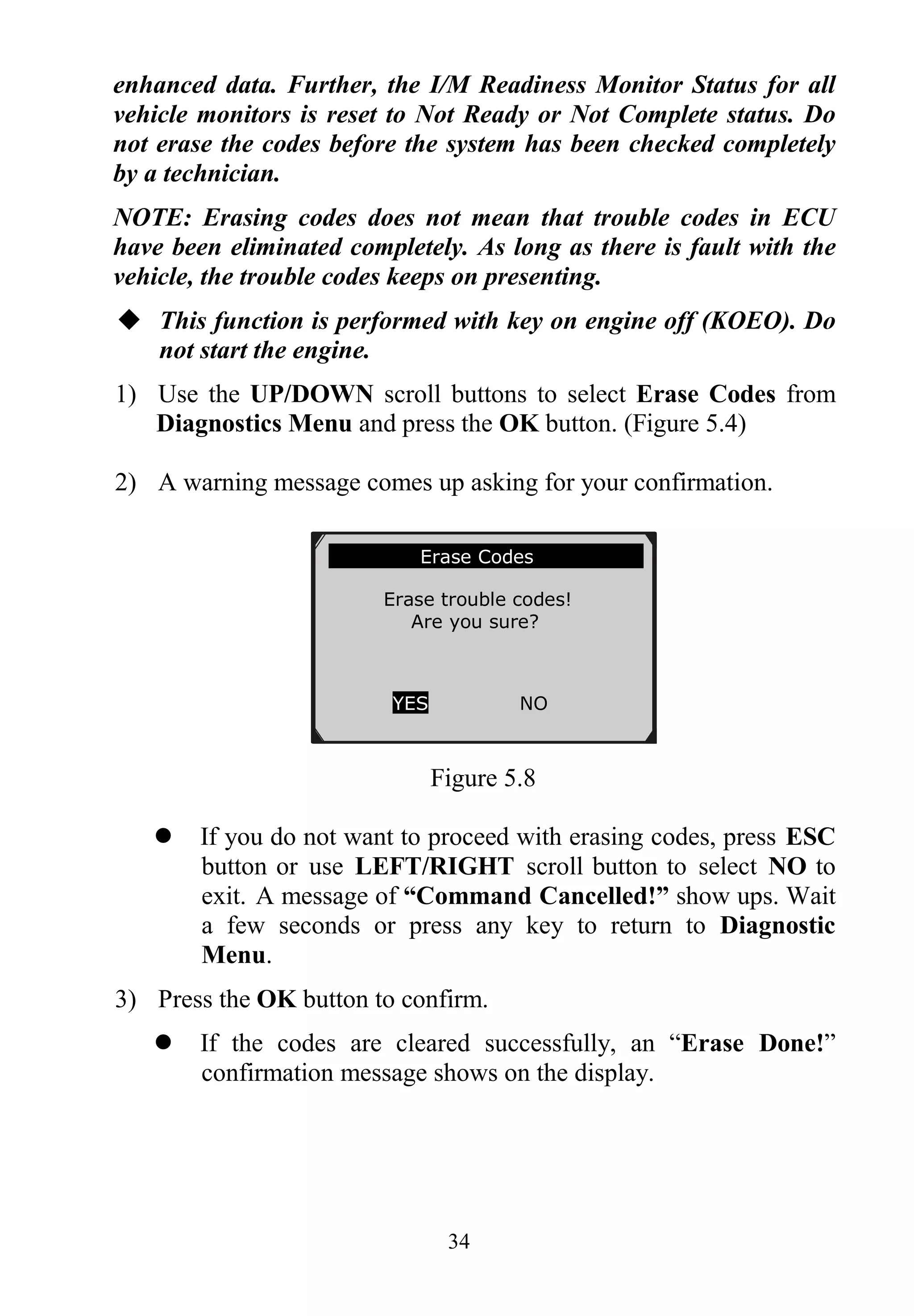 34
enhanced data. Further, the I/M Readiness Monitor Status for all
vehicle monitors is reset to Not Ready or Not Complete status. Do
not erase the codes before the system has been checked completely
by a technician.
NOTE: Erasing codes does not mean that trouble codes in ECU
have been eliminated completely. As long as there is fault with the
vehicle, the trouble codes keeps on presenting.
 This function is performed with key on engine off (KOEO). Do
not start the engine.
1) Use the UP/DOWN scroll buttons to select Erase Codes from
Diagnostics Menu and press the OK button. (Figure 5.4)
2) A warning message comes up asking for your confirmation.
Figure 5.8
 If you do not want to proceed with erasing codes, press ESC
button or use LEFT/RIGHT scroll button to select NO to
exit. A message of “Command Cancelled!” show ups. Wait
a few seconds or press any key to return to Diagnostic
Menu.
3) Press the OK button to confirm.
 If the codes are cleared successfully, an “Erase Done!”
confirmation message shows on the display.
Erase Codes
Erase trouble codes!
Are you sure?
YES NO
 