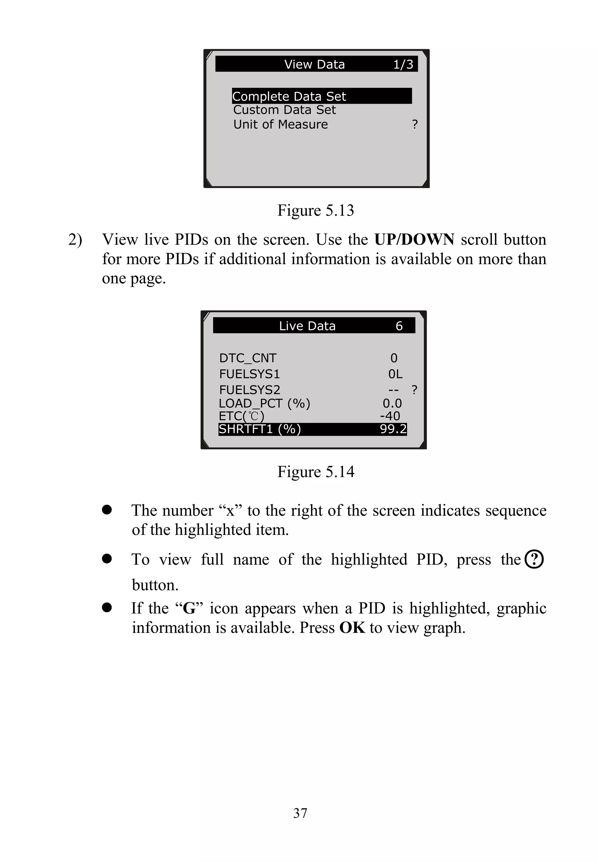 37
Figure 5.13
2) View live PIDs on the screen. Use the UP/DOWN scroll button
for more PIDs if additional information is available on more than
one page.
Figure 5.14
 The number “x” to the right of the screen indicates sequence
of the highlighted item.
 To view full name of the highlighted PID, press the○?
button.
 If the “G” icon appears when a PID is highlighted, graphic
information is available. Press OK to view graph.
…………………View Data 1/3.
Complete Data Set
Custom Data Set
Unit of Measure ?
Live Data 6
DTC_CNT 0
FUELSYS1 0L
FUELSYS2 -- ?
LOAD_PCT (%) 0.0
ETC(℃) -40
SHRTFT1 (%) 99.2
 