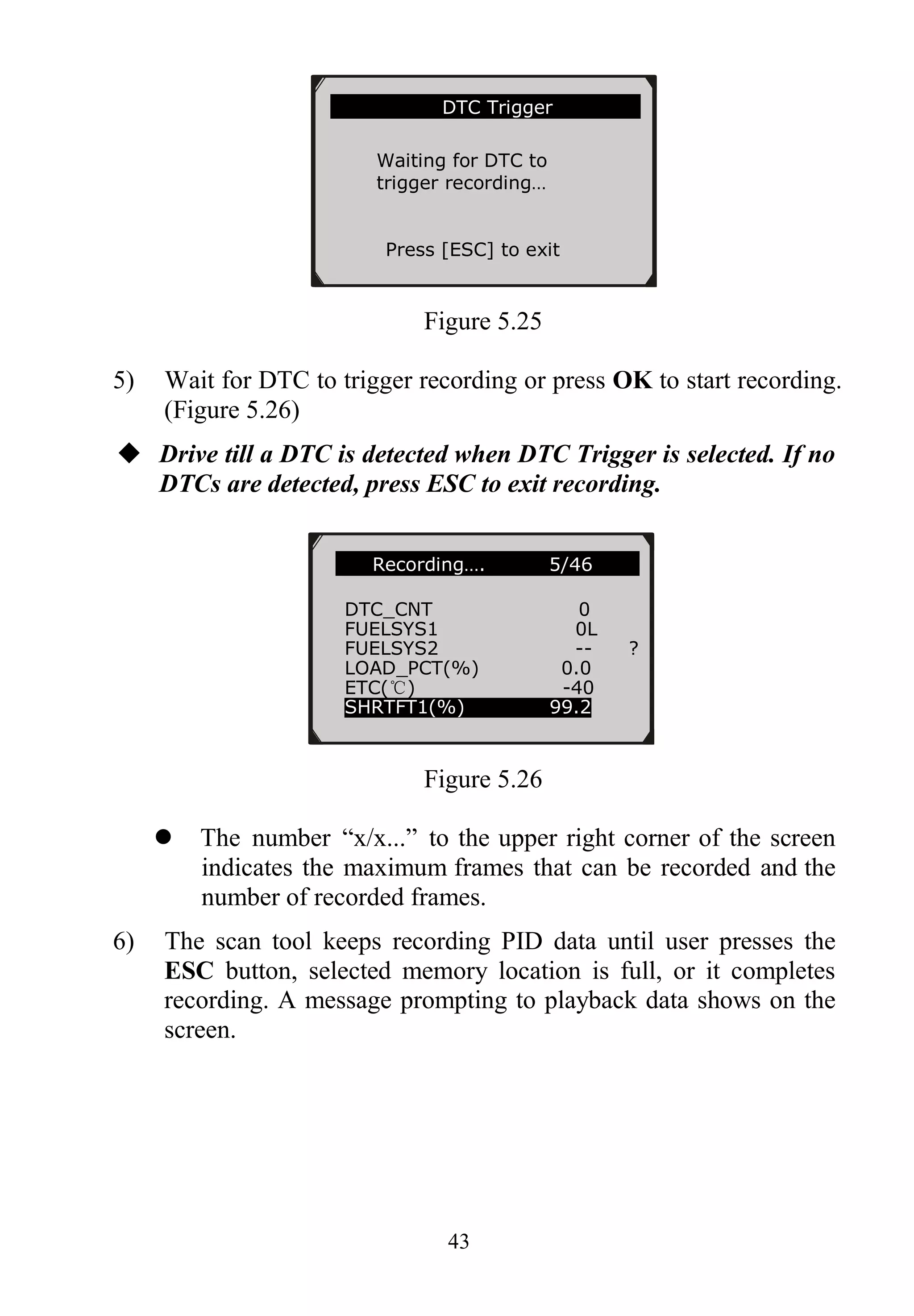 43
Figure 5.25
5) Wait for DTC to trigger recording or press OK to start recording.
(Figure 5.26)
 Drive till a DTC is detected when DTC Trigger is selected. If no
DTCs are detected, press ESC to exit recording.
Figure 5.26
 The number “x/x...” to the upper right corner of the screen
indicates the maximum frames that can be recorded and the
number of recorded frames.
6) The scan tool keeps recording PID data until user presses the
ESC button, selected memory location is full, or it completes
recording. A message prompting to playback data shows on the
screen.
…….Recording…. 5/46 …..
DTC_CNT 0
FUELSYS1 0L
FUELSYS2 -- ?
LOAD_PCT(%) 0.0
ETC(℃) -40
SHRTFT1(%) 99.2
………………….DTC Trigger……………..
Waiting for DTC to
trigger recording…
Press [ESC] to exit
 