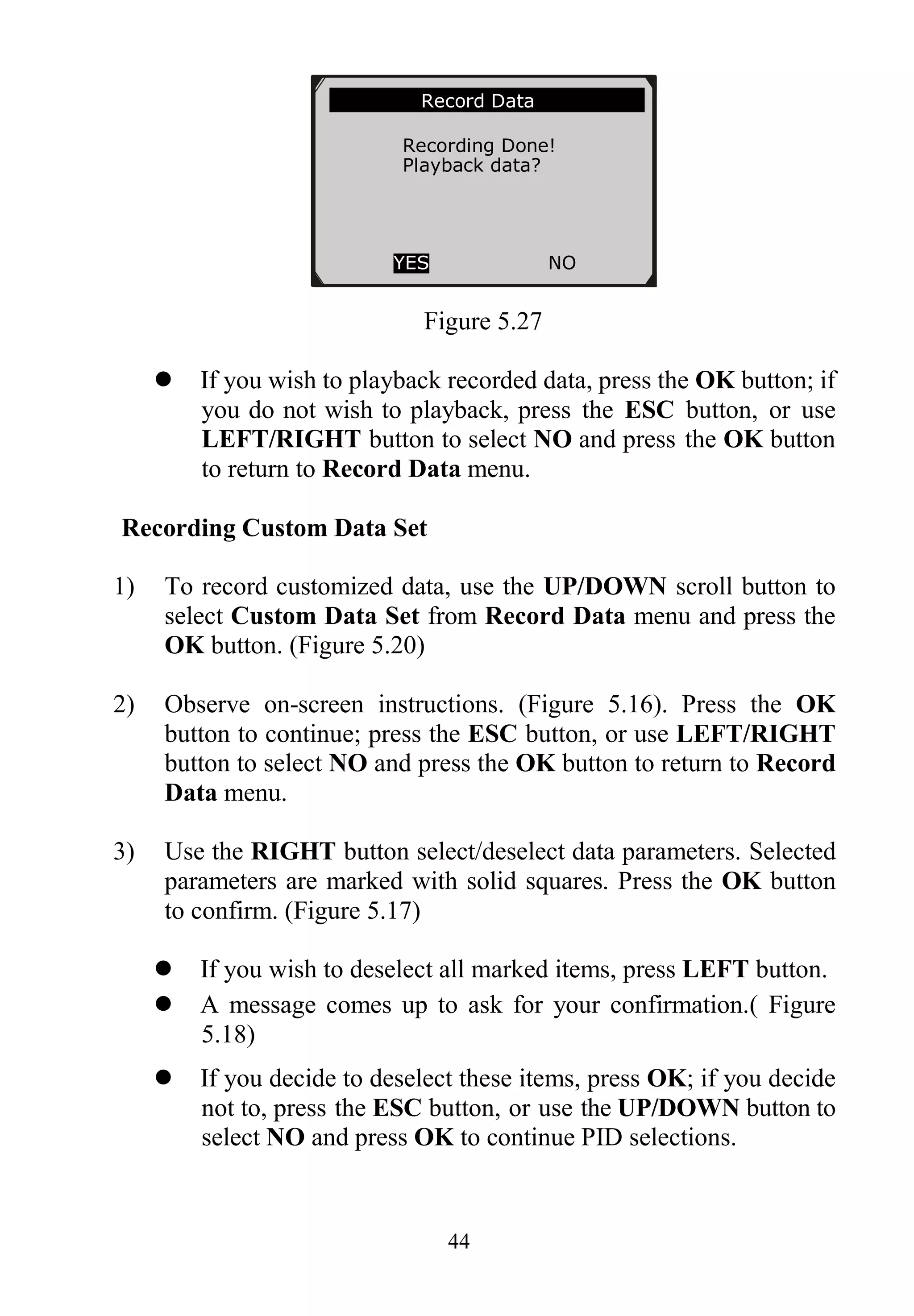 44
Figure 5.27
 If you wish to playback recorded data, press the OK button; if
you do not wish to playback, press the ESC button, or use
LEFT/RIGHT button to select NO and press the OK button
to return to Record Data menu.
Recording Custom Data Set
1) To record customized data, use the UP/DOWN scroll button to
select Custom Data Set from Record Data menu and press the
OK button. (Figure 5.20)
2) Observe on-screen instructions. (Figure 5.16). Press the OK
button to continue; press the ESC button, or use LEFT/RIGHT
button to select NO and press the OK button to return to Record
Data menu.
3) Use the RIGHT button select/deselect data parameters. Selected
parameters are marked with solid squares. Press the OK button
to confirm. (Figure 5.17)
 If you wish to deselect all marked items, press LEFT button.
 A message comes up to ask for your confirmation.( Figure
5.18)
 If you decide to deselect these items, press OK; if you decide
not to, press the ESC button, or use the UP/DOWN button to
select NO and press OK to continue PID selections.
Record Data
Recording Done!
Playback data?
YES NO
 