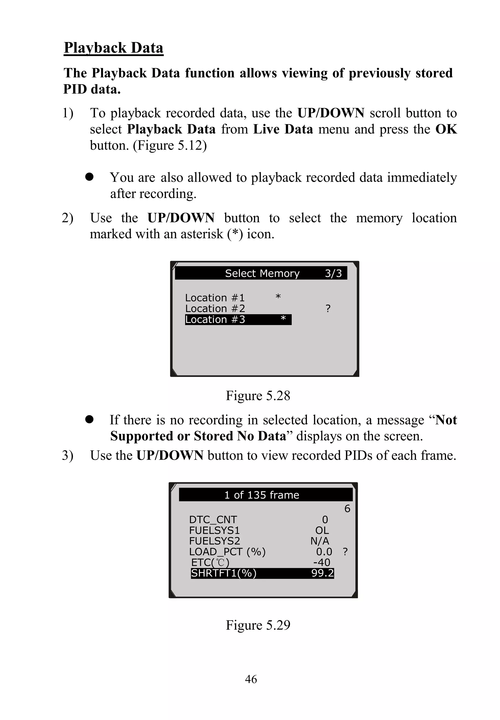 46
Playback Data
The Playback Data function allows viewing of previously stored
PID data.
1) To playback recorded data, use the UP/DOWN scroll button to
select Playback Data from Live Data menu and press the OK
button. (Figure 5.12)
 You are also allowed to playback recorded data immediately
after recording.
2) Use the UP/DOWN button to select the memory location
marked with an asterisk (*) icon.
Figure 5.28
 If there is no recording in selected location, a message “Not
Supported or Stored No Data” displays on the screen.
3) Use the UP/DOWN button to view recorded PIDs of each frame.
Figure 5.29
1 of 135 frame …
6
DTC_CNT 0
FUELSYS1 OL
FUELSYS2 N/A
LOAD_PCT (%) 0.0 ?
ETC(℃) -40
SHRTFT1(%) 99.2
Select Memory 3/3
Location #1 *
Location #2 ?
Location #3 *
 
