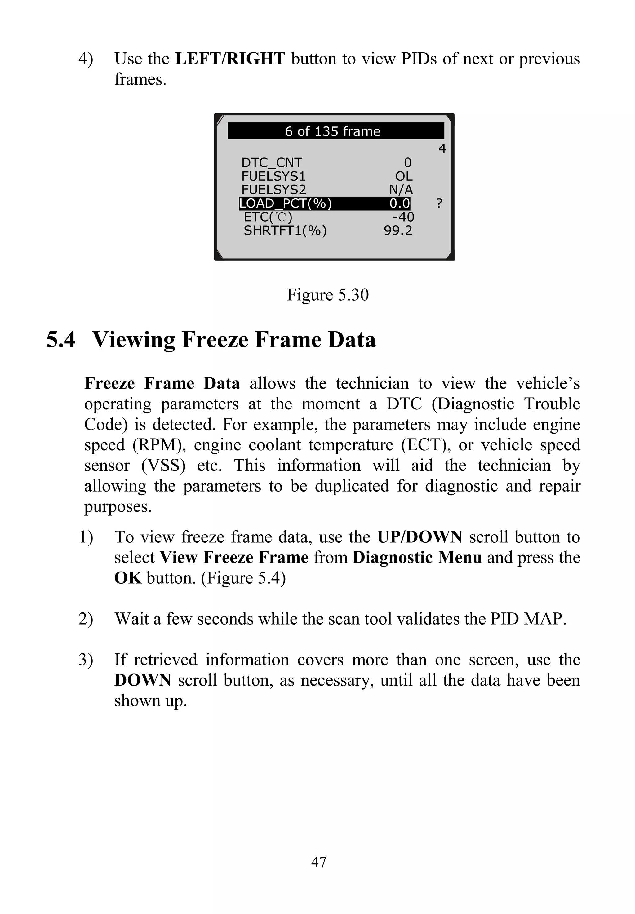 47
4) Use the LEFT/RIGHT button to view PIDs of next or previous
frames.
Figure 5.30
5.4 Viewing Freeze Frame Data
Freeze Frame Data allows the technician to view the vehicle‟s
operating parameters at the moment a DTC (Diagnostic Trouble
Code) is detected. For example, the parameters may include engine
speed (RPM), engine coolant temperature (ECT), or vehicle speed
sensor (VSS) etc. This information will aid the technician by
allowing the parameters to be duplicated for diagnostic and repair
purposes.
1) To view freeze frame data, use the UP/DOWN scroll button to
select View Freeze Frame from Diagnostic Menu and press the
OK button. (Figure 5.4)
2) Wait a few seconds while the scan tool validates the PID MAP.
3) If retrieved information covers more than one screen, use the
DOWN scroll button, as necessary, until all the data have been
shown up.
6 of 135 frame
4
DTC_CNT 0
FUELSYS1 OL
FUELSYS2 N/A
LOAD_PCT(%) 0.0 ?
ETC(℃) -40
SHRTFT1(%) 99.2
 