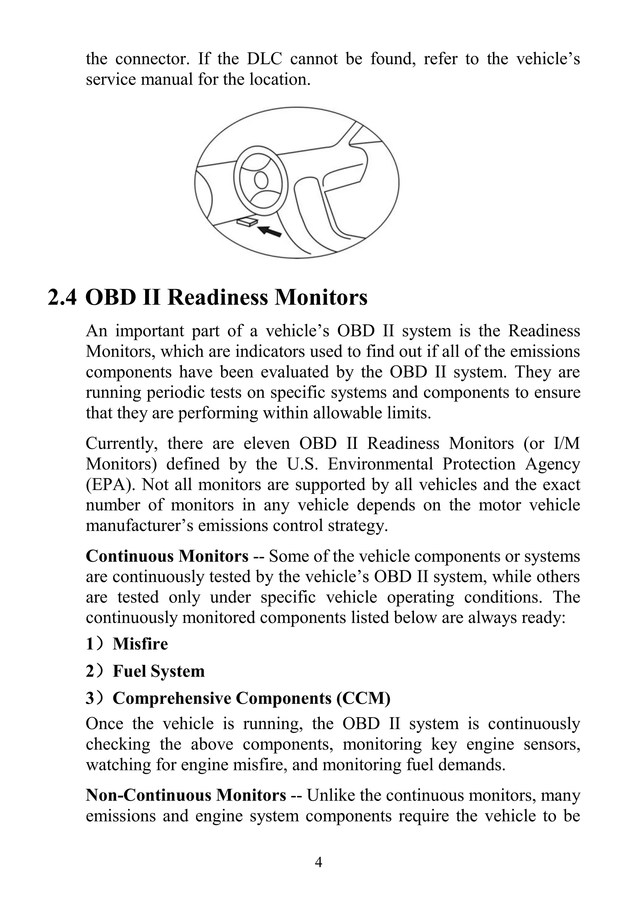 4
the connector. If the DLC cannot be found, refer to the vehicle‟s
service manual for the location.
2.4 OBD II Readiness Monitors
An important part of a vehicle‟s OBD II system is the Readiness
Monitors, which are indicators used to find out if all of the emissions
components have been evaluated by the OBD II system. They are
running periodic tests on specific systems and components to ensure
that they are performing within allowable limits.
Currently, there are eleven OBD II Readiness Monitors (or I/M
Monitors) defined by the U.S. Environmental Protection Agency
(EPA). Not all monitors are supported by all vehicles and the exact
number of monitors in any vehicle depends on the motor vehicle
manufacturer‟s emissions control strategy.
Continuous Monitors -- Some of the vehicle components or systems
are continuously tested by the vehicle‟s OBD II system, while others
are tested only under specific vehicle operating conditions. The
continuously monitored components listed below are always ready:
1）Misfire
2）Fuel System
3）Comprehensive Components (CCM)
Once the vehicle is running, the OBD II system is continuously
checking the above components, monitoring key engine sensors,
watching for engine misfire, and monitoring fuel demands.
Non-Continuous Monitors -- Unlike the continuous monitors, many
emissions and engine system components require the vehicle to be
 