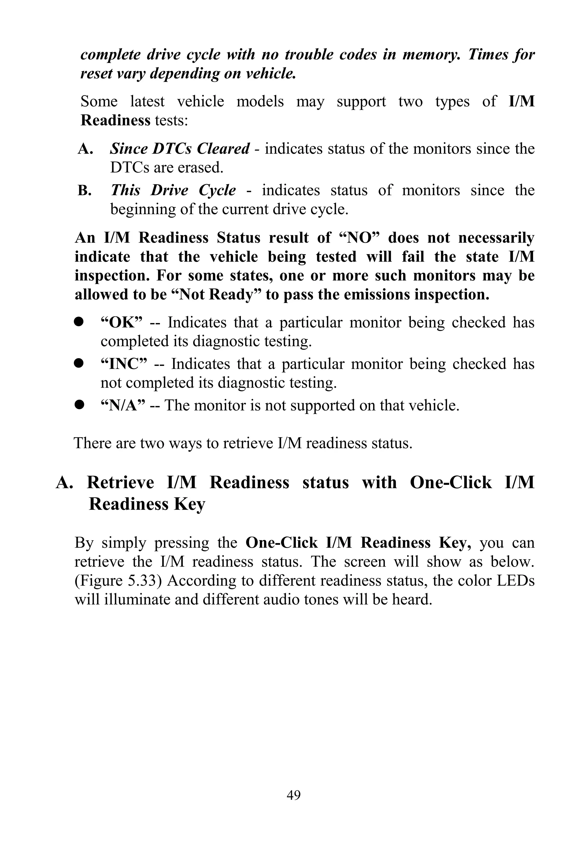 49
complete drive cycle with no trouble codes in memory. Times for
reset vary depending on vehicle.
Some latest vehicle models may support two types of I/M
Readiness tests:
A. Since DTCs Cleared - indicates status of the monitors since the
DTCs are erased.
B. This Drive Cycle - indicates status of monitors since the
beginning of the current drive cycle.
An I/M Readiness Status result of “NO” does not necessarily
indicate that the vehicle being tested will fail the state I/M
inspection. For some states, one or more such monitors may be
allowed to be “Not Ready” to pass the emissions inspection.
 “OK” -- Indicates that a particular monitor being checked has
completed its diagnostic testing.
 “INC” -- Indicates that a particular monitor being checked has
not completed its diagnostic testing.
 “N/A” -- The monitor is not supported on that vehicle.
There are two ways to retrieve I/M readiness status.
A. Retrieve I/M Readiness status with One-Click I/M
Readiness Key
By simply pressing the One-Click I/M Readiness Key, you can
retrieve the I/M readiness status. The screen will show as below.
(Figure 5.33) According to different readiness status, the color LEDs
will illuminate and different audio tones will be heard.
 