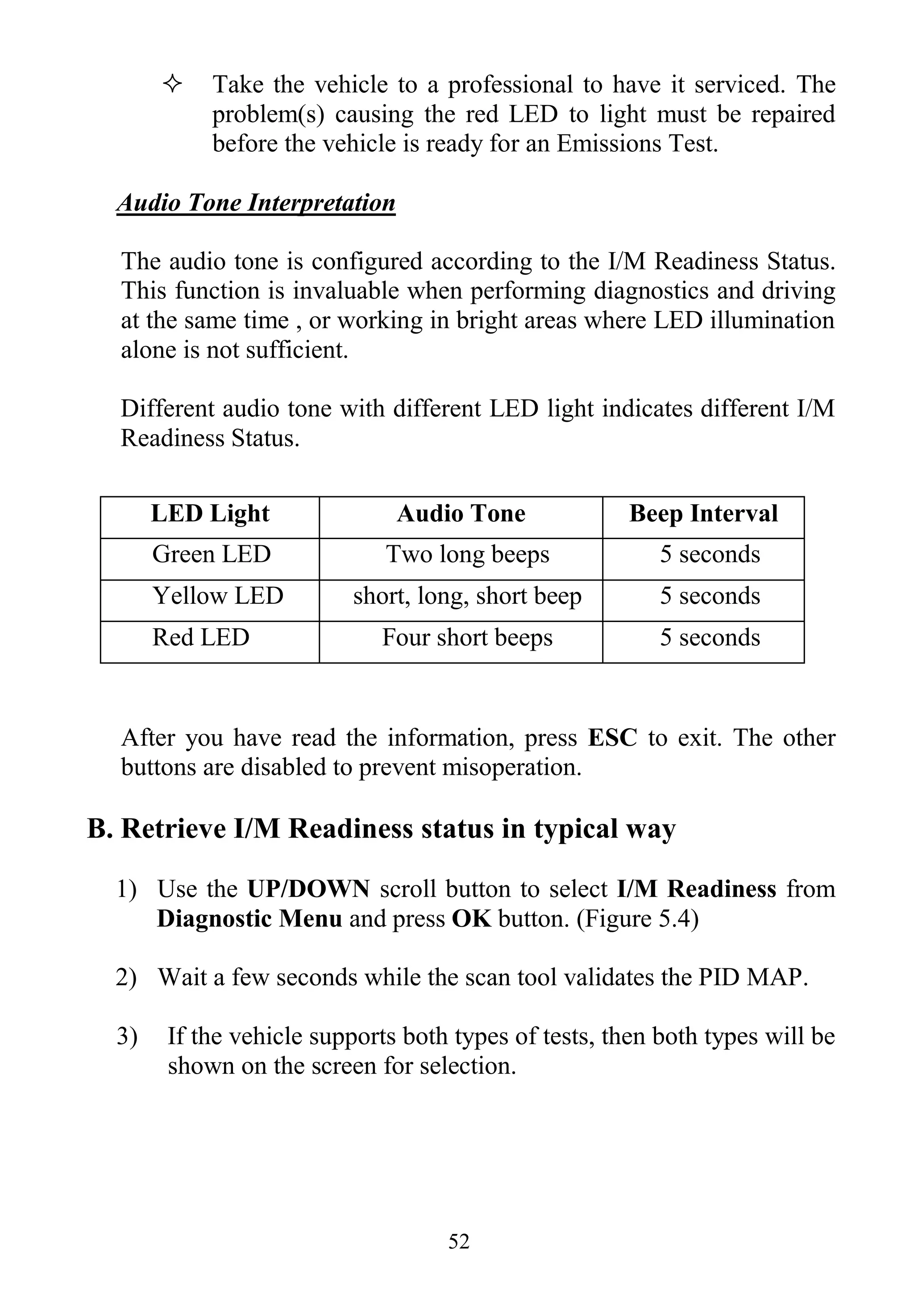 52
 Take the vehicle to a professional to have it serviced. The
problem(s) causing the red LED to light must be repaired
before the vehicle is ready for an Emissions Test.
Audio Tone Interpretation
The audio tone is configured according to the I/M Readiness Status.
This function is invaluable when performing diagnostics and driving
at the same time , or working in bright areas where LED illumination
alone is not sufficient.
Different audio tone with different LED light indicates different I/M
Readiness Status.
LED Light Audio Tone Beep Interval
Green LED Two long beeps 5 seconds
Yellow LED short, long, short beep 5 seconds
Red LED Four short beeps 5 seconds
After you have read the information, press ESC to exit. The other
buttons are disabled to prevent misoperation.
B. Retrieve I/M Readiness status in typical way
1) Use the UP/DOWN scroll button to select I/M Readiness from
Diagnostic Menu and press OK button. (Figure 5.4)
2) Wait a few seconds while the scan tool validates the PID MAP.
3) If the vehicle supports both types of tests, then both types will be
shown on the screen for selection.
 