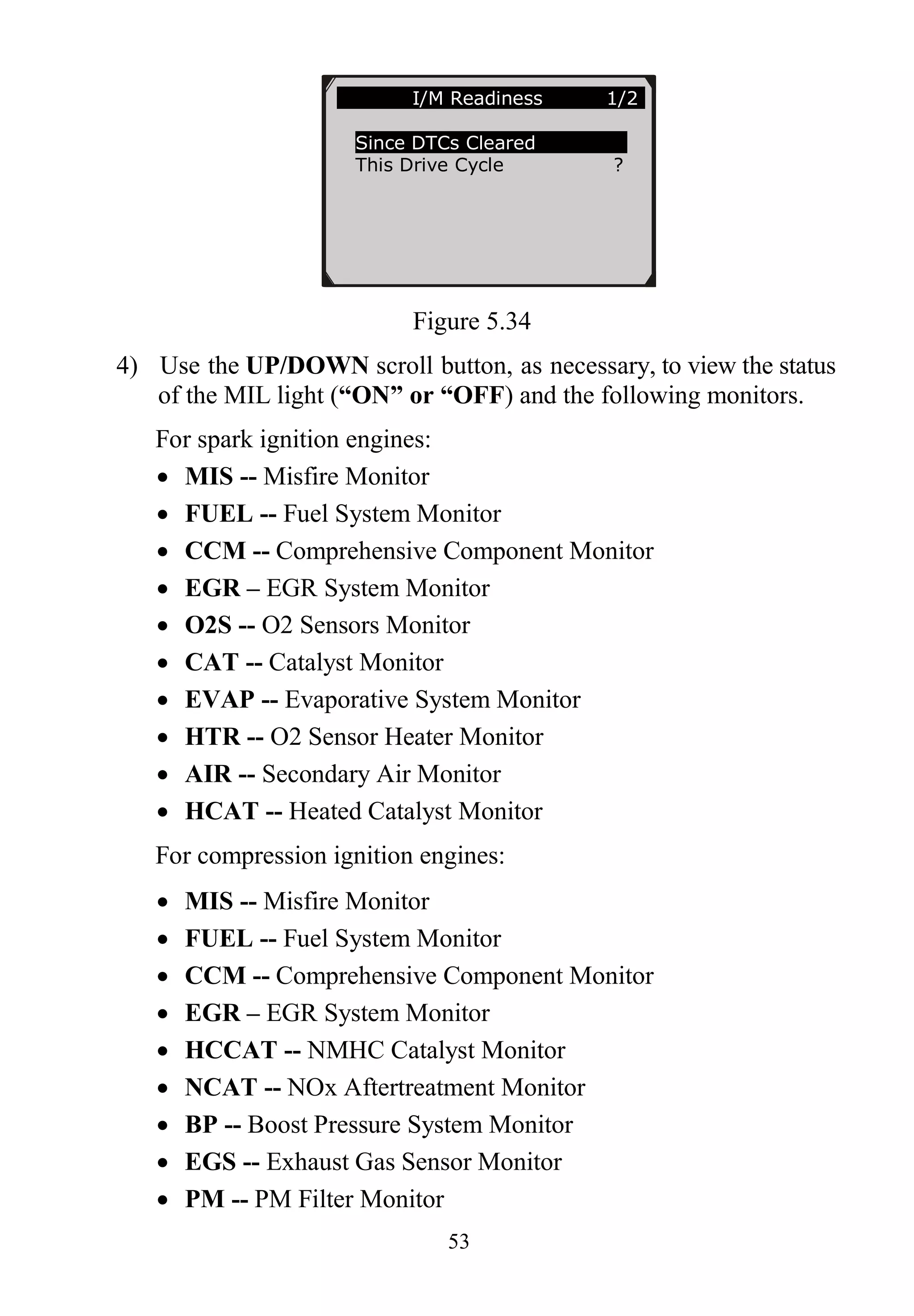 53
Figure 5.34
4) Use the UP/DOWN scroll button, as necessary, to view the status
of the MIL light (“ON” or “OFF) and the following monitors.
For spark ignition engines:
 MIS -- Misfire Monitor
 FUEL -- Fuel System Monitor
 CCM -- Comprehensive Component Monitor
 EGR – EGR System Monitor
 O2S -- O2 Sensors Monitor
 CAT -- Catalyst Monitor
 EVAP -- Evaporative System Monitor
 HTR -- O2 Sensor Heater Monitor
 AIR -- Secondary Air Monitor
 HCAT -- Heated Catalyst Monitor
For compression ignition engines:
 MIS -- Misfire Monitor
 FUEL -- Fuel System Monitor
 CCM -- Comprehensive Component Monitor
 EGR – EGR System Monitor
 HCCAT -- NMHC Catalyst Monitor
 NCAT -- NOx Aftertreatment Monitor
 BP -- Boost Pressure System Monitor
 EGS -- Exhaust Gas Sensor Monitor
 PM -- PM Filter Monitor
……………I/M Readiness 1/2.
Since DTCs Cleared
This Drive Cycle ?
 