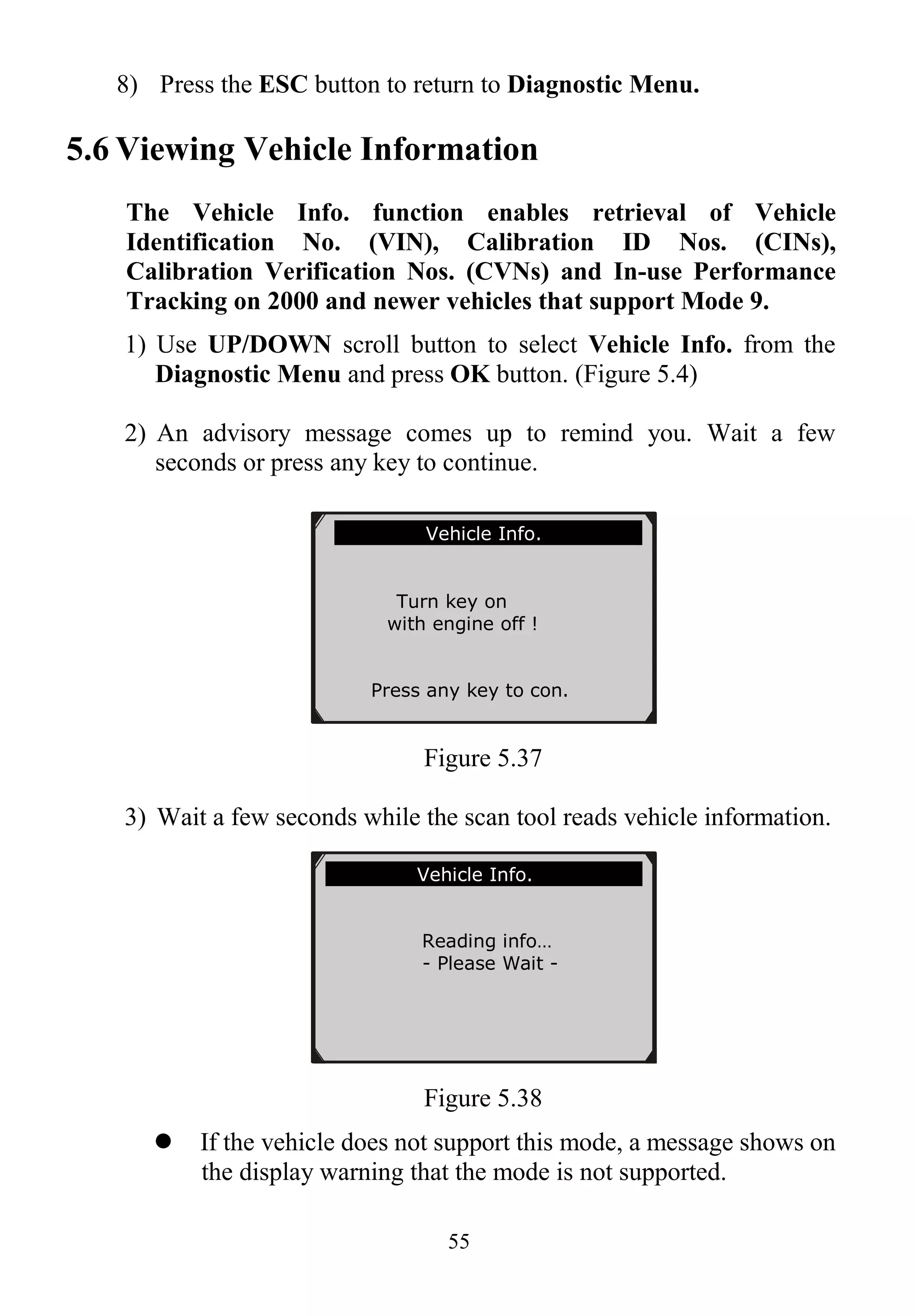 55
8) Press the ESC button to return to Diagnostic Menu.
5.6 Viewing Vehicle Information
The Vehicle Info. function enables retrieval of Vehicle
Identification No. (VIN), Calibration ID Nos. (CINs),
Calibration Verification Nos. (CVNs) and In-use Performance
Tracking on 2000 and newer vehicles that support Mode 9.
1) Use UP/DOWN scroll button to select Vehicle Info. from the
Diagnostic Menu and press OK button. (Figure 5.4)
2) An advisory message comes up to remind you. Wait a few
seconds or press any key to continue.
Figure 5.37
3) Wait a few seconds while the scan tool reads vehicle information.
Figure 5.38
 If the vehicle does not support this mode, a message shows on
the display warning that the mode is not supported.
Vehicle Info.
Reading info…
- Please Wait -
Vehicle Info.
Turn key on
with engine off !
Press any key to con.
 